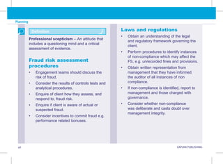 Planning
46 KAPLAN PUBLISHING KA
Laws and regulations
• Obtain an understanding of the legal
and regulatory framework governing the
client.
• Perform procedures to identify instances
of non-compliance which may affect the
FS, e.g. unrecorded fines and provisions.
• Obtain written representation from
management that they have informed
the auditor of all instances of non
compliance.
• If non-compliance is identified, report to
management and those charged with
governance.
• Consider whether non-compliance
was deliberate and casts doubt over
management integrity.
Fraud risk assessment
procedures
• Engagement teams should discuss the
risk of fraud.
• Consider the results of controls tests and
analytical procedures.
• Enquire of client how they assess, and
respond to, fraud risk.
• Enquire if client is aware of actual or
suspected fraud.
• Consider incentives to commit fraud e.g.
performance related bonuses.
Professional scepticism – An attitude that
includes a questioning mind and a critical
assessment of evidence.
Definition
 
