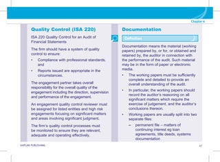 Chapter 6
G KAPLAN PUBLISHING 47
Documentation
Documentation means the material (working
papers) prepared by, or for, or obtained and
retained by, the auditor in connection with
the performance of the audit. Such material
may be in the form of paper or electronic
media.
• The working papers must be sufficiently
complete and detailed to provide an
overall understanding of the audit.
• In particular, the working papers should
record the auditor’s reasoning on all
significant matters which require the
exercise of judgement, and the auditor’s
conclusions thereon.
• Working papers are usually split into two
separate files:
–
– 
permanent file – matters of
continuing interest eg loan
agreements, title deeds, systems
documentation
Definition
Quality Control (ISA 220)
ISA 220 Quality Control for an Audit of
Financial Statements
The firm should have a system of quality
control to ensure:
• Compliance with professional standards,
and
• Reports issued are appropriate in the
circumstances.
The engagement partner takes overall
responsibility for the overall quality of the
engagement including the direction, supervision
and performance of the engagement.
An engagement quality control reviewer must
be assigned for listed entities and high risk
engagements focusing on significant matters
and areas involving significant judgment.
The firm’s quality control processes must
be monitored to ensure they are relevant,
adequate and operating effectively.
 