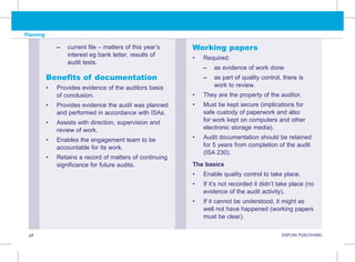 Planning
48 KAPLAN PUBLISHING
–
– 
current file – matters of this year’s
interest eg bank letter, results of
audit tests.
Benefits of documentation
• Provides evidence of the auditors basis
of conclusion.
• Provides evidence the audit was planned
and performed in accordance with ISAs.
• Assists with direction, supervision and
review of work.
• Enables the engagement team to be
accountable for its work.
• Retains a record of matters of continuing
significance for future audits.
Working papers
• Required:
–
– as evidence of work done
–
– 
as part of quality control, there is
work to review.
• They are the property of the auditor.
• Must be kept secure (implications for
safe custody of paperwork and also
for work kept on computers and other
electronic storage media).
• Audit documentation should be retained
for 5 years from completion of the audit
(ISA 230).
The basics
• Enable quality control to take place.
• If it’s not recorded it didn’t take place (no
evidence of the audit activity).
• If it cannot be understood, it might as
well not have happened (working papers
must be clear).
 
