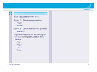Chapter 6
KAPLAN PUBLISHING 49
Exam focus
Exam kit questions in this area:
Section A – Objective case questions:
• Veryan
• Autumn
Section B – Constructed response questions:
• Specs4You
To practise the basics use the following test
your understandings (TYUs) Study Text:
Chapter 6:
• TYU 1
• TYU 2
• TYU 3
• TYU 4
 