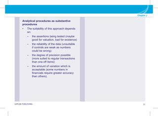 Chapter 7
G KAPLAN PUBLISHING 55
Analytical procedures as substantive
procedures
• The suitability of this approach depends
on:
–
– 
the assertions being tested (maybe
good for valuation, bad for existence)
–
– 
the reliability of the data (unsuitable
if controls are weak as numbers
could be wrong)
–
– 
the degree of precision possible
(more suited to regular transactions
than one off items)
–
– 
the amount of variation which is
acceptable (some numbers in
financials require greater accuracy
than others).
 
