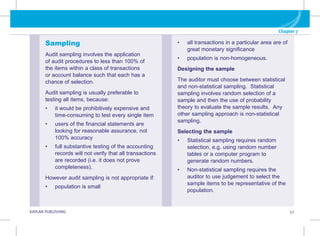 Chapter 7
G KAPLAN PUBLISHING 57
Sampling
Audit sampling involves the application
of audit procedures to less than 100% of
the items within a class of transactions
or account balance such that each has a
chance of selection.
Audit sampling is usually preferable to
testing all items, because:
• it would be prohibitively expensive and
time-consuming to test every single item
• users of the financial statements are
looking for reasonable assurance, not
100% accuracy
• full substantive testing of the accounting
records will not verify that all transactions
are recorded (i.e. it does not prove
completeness).
However audit sampling is not appropriate if:
• population is small
• all transactions in a particular area are of
great monetary significance
• population is non-homogeneous.
Designing the sample
The auditor must choose between statistical
and non-statistical sampling. Statistical
sampling involves random selection of a
sample and then the use of probability
theory to evaluate the sample results. Any
other sampling approach is non-statistical
sampling.
Selecting the sample
• Statistical sampling requires random
selection, e.g. using random number
tables or a computer program to
generate random numbers.
• Non-statistical sampling requires the
auditor to use judgement to select the
sample items to be representative of the
population.
 