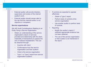 Evidence
60 KAPLAN PUBLISHING KA
• External auditor will provide direction,
supervision and review of the internal
auditor's work.
• External auditor should remain alert to
the risk that the internal auditor is not
objective or competent.
Service organisations
ISA 402 Audit Considerations Relating to an
Entity Using a Service Organisation
• Obtain an understanding of the service
organisation (nature of services
provided and relationship with the client,
materiality of transactions) to assess the
risk of material misstatement. This can
be obtained through:
–
– Inquiries with client
–
– 
Confirmations from the service
organisation and their auditors
–
– Visits to the service organisation
–
– 
Type 1 or Type 2 report from service
organisation auditors.
• If controls are expected to operate
effectively:
–
– Obtain a Type 2 report
–
– 
Perform tests of controls at the
service organisation
–
– 
Use another auditor to perform tests
of controls.
• Reporting
–
– 
Modify the auditor’s report if
sufficient appropriate evidence has
not been obtained.
–
– 
The use of the service organisation
or their auditor is not mentioned in
the report.
 