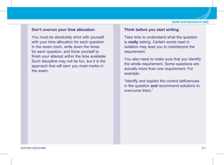 KAPLAN PUBLISHING P.7
Audit and assurance (AA)
Think before you start writing
Take time to understand what the question
is really asking. Certain words read in
isolation may lead you to misinterpret the
requirement.
You also need to make sure that you identify
the whole requirement. Some questions are
actually more than one requirement. For
example:
“Identify and explain the control deficiencies
in the question and recommend solutions to
overcome them.”
Don’t overrun your time allocation
You must be absolutely strict with yourself
with your time allocation for each question.
In the exam room, write down the times
for each question, and force yourself to
finish your attempt within the time available.
Such discipline may not be fun, but it is the
approach that will earn you most marks in
the exam.
 