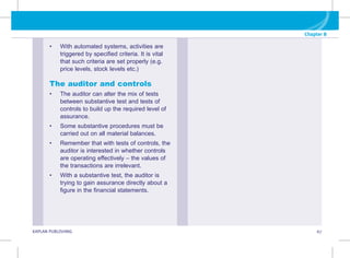 KAPLAN PUBLISHING 67
Chapter 8
• With automated systems, activities are
triggered by specified criteria. It is vital
that such criteria are set properly (e.g.
price levels, stock levels etc.)
The auditor and controls
• The auditor can alter the mix of tests
between substantive test and tests of
controls to build up the required level of
assurance.
• Some substantive procedures must be
carried out on all material balances.
• Remember that with tests of controls, the
auditor is interested in whether controls
are operating effectively – the values of
the transactions are irrelevant.
• With a substantive test, the auditor is
trying to gain assurance directly about a
figure in the financial statements.
 