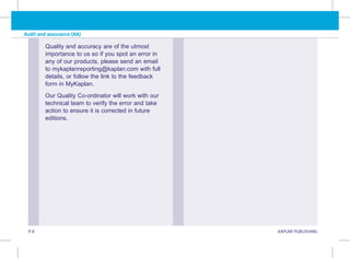 P.8 KAPLAN PUBLISHING
Audit and assurance (AA)
Quality and accuracy are of the utmost
importance to us so if you spot an error in
any of our products, please send an email
to mykaplanreporting@kaplan.com with full
details, or follow the link to the feedback
form in MyKaplan.
Our Quality Co-ordinator will work with our
technical team to verify the error and take
action to ensure it is corrected in future
editions.
 