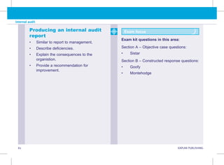 82 KAPLAN PUBLISHING KA
Internal audit
Producing an internal audit
report
• Similar to report to management.
• Describe deficiencies.
• Explain the consequences to the
organistion.
• Provide a recommendation for
improvement.
Exam focus
Exam kit questions in this area:
Section A – Objective case questions:
• Sistar
Section B – Constructed response questions:
• Goofy
• Montehodge
 
