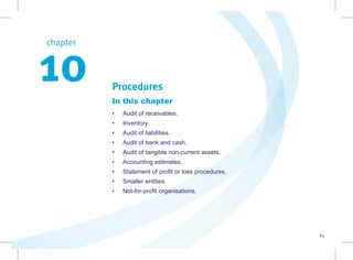83
chapter  
10 Procedures
In this chapter
• Audit of receivables.
• Inventory.
• Audit of liabilities.
• Audit of bank and cash.
• Audit of tangible non-current assets.
• Accounting estimates.
• Statement of profit or loss procedures.
• Smaller entities.
• Not-for-profit organisations.
 