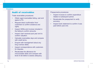 84 KAPLAN PUBLISHING KA
Procedures
Audit of receivables
Trade receivables procedures:
• Obtain aged receivables listing, cast and
agree to FS.
• Request direct confirmation from
customers to confirm existence and
rights.
• Inspect GDNs and invoices included in
the listing to confirm amounts.
• Inspect cash received post year end to
confirm valuation.
• Calculate receivables days and compare
with credit terms.
• Enquire with management about any
long overdue debts.
• Inspect correspondence with customers
for disputes.
• Recalculate the allowance for
irrecoverable debts and compare with
level of old debts to assess adequacy.
Prepayments procedures:
• Inspect invoices to confirm expenditure
relates to subsequent period.
• Recalculate the prepayment to verify
accuracy.
• Inspect bank statement to confirm it was
paid before year end.
 