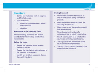 G KAPLAN PUBLISHING 85
Chapter 10
Inventory
• Can be raw materials, work in progress
and finished goods.
• Main test areas:
–
– 
existence / completeness – attend
inventory count
–
– valuation.
Attendance at the inventory count
Where inventory is material the auditor
should attend the inventory count unless
impracticable.
Before the count
• Review the previous year’s working
papers for issues.
• Review the client’s instructions issued to
the counters for adequacy.
• Identify any problem areas and discuss
them with the client.
During the count
• Observe the conduct of the count to
ensure instructions being carried out
properly.
• Make limited test counts to check the
accuracy of the count.
• Make notes of any damaged or possibly
obsolete inventory.
• Record document numbers for
subsequent test of cut-off – see below.
• Reach a conclusion as to whether the
count was carried out satisfactorily.
• Trace goods in the warehouse to the
count sheets of completeness.
• Trace goods on the count sheets to the
warehouse for existence.
 