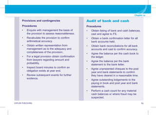 Chapter 10
KAPLAN PUBLISHING 89
Provisions and contingencies
Procedures
• Enquire with management the basis of
the provision to assess reasonableness.
• Recalculate the provision to confirm
arithmetical accuracy.
• Obtain written representation from
management as to the adequacy and
completeness of the provision.
• For a legal provision obtain confirmation
from lawyers regarding amount and
probability.
• Inspect board minutes to confirm an
obligation exists at year end.
• Review subsequent events for further
evidence.
Audit of bank and cash
Procedures
• Obtain listing of bank and cash balances,
cast and agree to FS.
• Obtain a bank confirmation letter for all
bank accounts held.
• Obtain bank reconciliations for all bank
accounts and cast to confirm accuracy.
• Agree the balance per the cash book to
the ledger.
• Agree the balance per the bank
statement to the bank letter.
• Agree unpresented cheques to the post
year end bank statements to confirm
they have cleared in a reasonable time.
• Agree outstanding lodgements to the
paying in book and post year end bank
statements.
• Perform a cash count for any material
cash balances or where fraud may be
suspected.
 