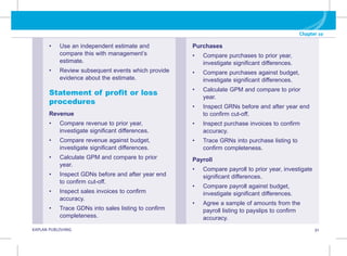 Chapter 10
KAPLAN PUBLISHING 91
Purchases
• Compare purchases to prior year,
investigate significant differences.
• Compare purchases against budget,
investigate significant differences.
• Calculate GPM and compare to prior
year.
• Inspect GRNs before and after year end
to confirm cut-off.
• Inspect purchase invoices to confirm
accuracy.
• Trace GRNs into purchase listing to
confirm completeness.
Payroll
• Compare payroll to prior year, investigate
significant differences.
• Compare payroll against budget,
investigate significant differences.
• Agree a sample of amounts from the
payroll listing to payslips to confirm
accuracy.
• Use an independent estimate and
compare this with management’s
estimate.
• Review subsequent events which provide
evidence about the estimate.
Statement of profit or loss
procedures
Revenue
• Compare revenue to prior year,
investigate significant differences.
• Compare revenue against budget,
investigate significant differences.
• Calculate GPM and compare to prior
year.
• Inspect GDNs before and after year end
to confirm cut-off.
• Inspect sales invoices to confirm
accuracy.
• Trace GDNs into sales listing to confirm
completeness.
 