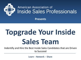 Presents Topgrade Your Inside Sales Team Indentify and Hire the Best Inside Sales Candidates that are Driven to Succeed  Learn – Network - Share  