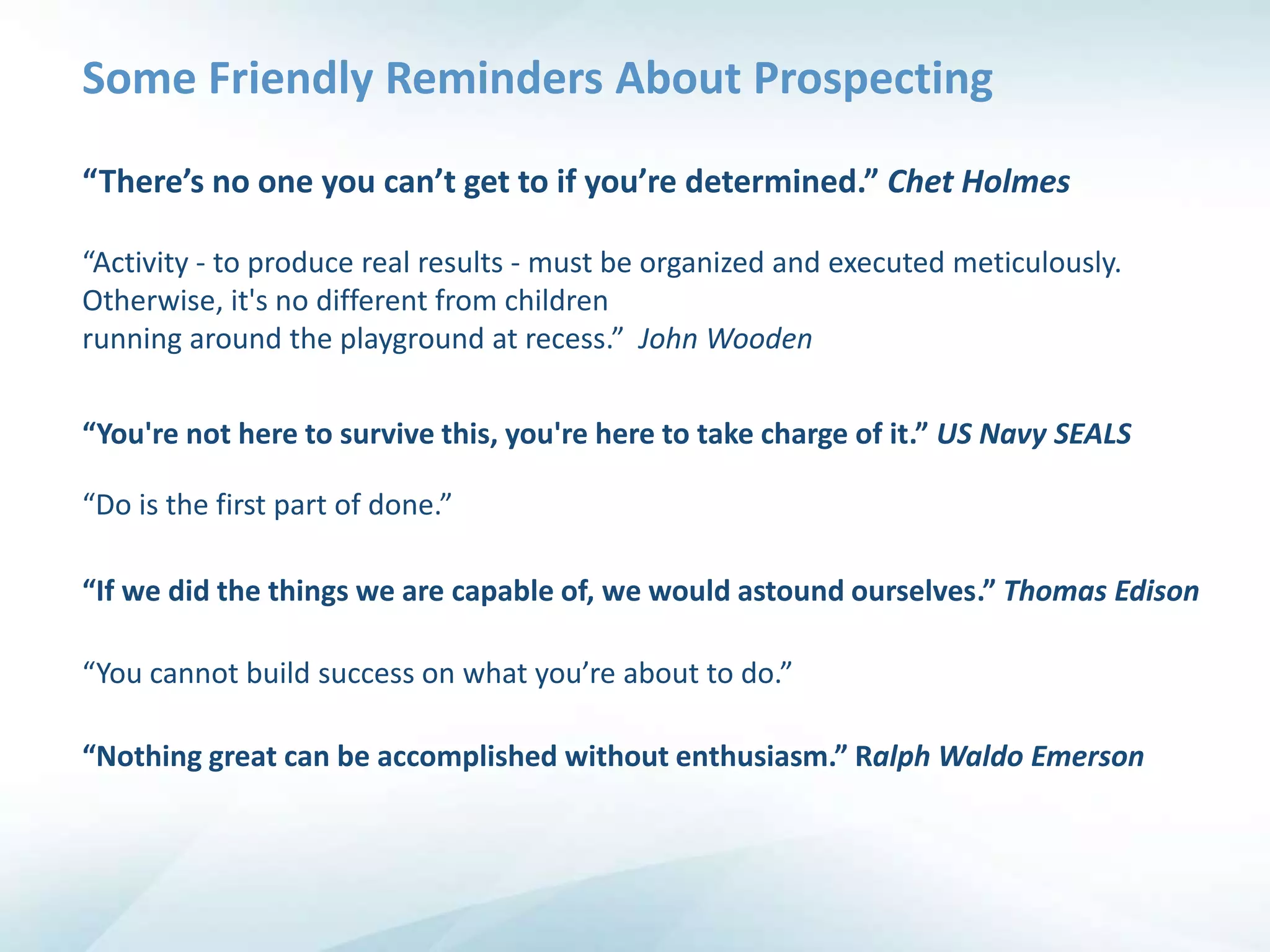 Some Friendly Reminders About Prospecting

“There’s no one you can’t get to if you’re determined.” Chet Holmes

“Activity - to produce real results - must be organized and executed meticulously.
Otherwise, it's no different from children
running around the playground at recess.” John Wooden

“You're not here to survive this, you're here to take charge of it.” US Navy SEALS

“Do is the first part of done.”

“If we did the things we are capable of, we would astound ourselves.” Thomas Edison

“You cannot build success on what you’re about to do.”

“Nothing great can be accomplished without enthusiasm.” Ralph Waldo Emerson
 