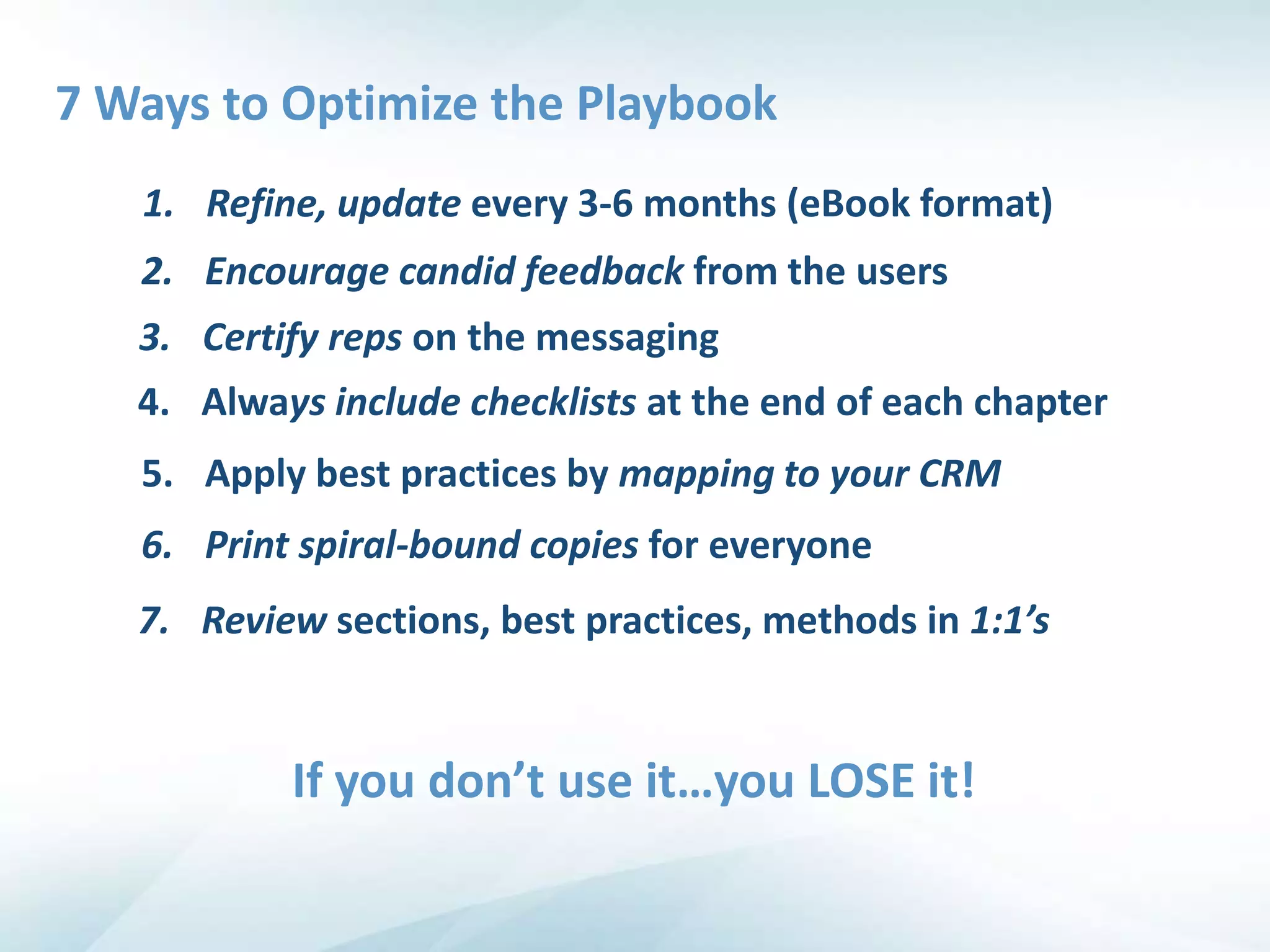 7 Ways to Optimize the Playbook
   1. Refine, update every 3-6 months (eBook format)
   2. Encourage candid feedback from the users
   3. Certify reps on the messaging
   4. Always include checklists at the end of each chapter
   5. Apply best practices by mapping to your CRM
   6. Print spiral-bound copies for everyone
   7. Review sections, best practices, methods in 1:1’s


           If you don’t use it…you LOSE it!
 
