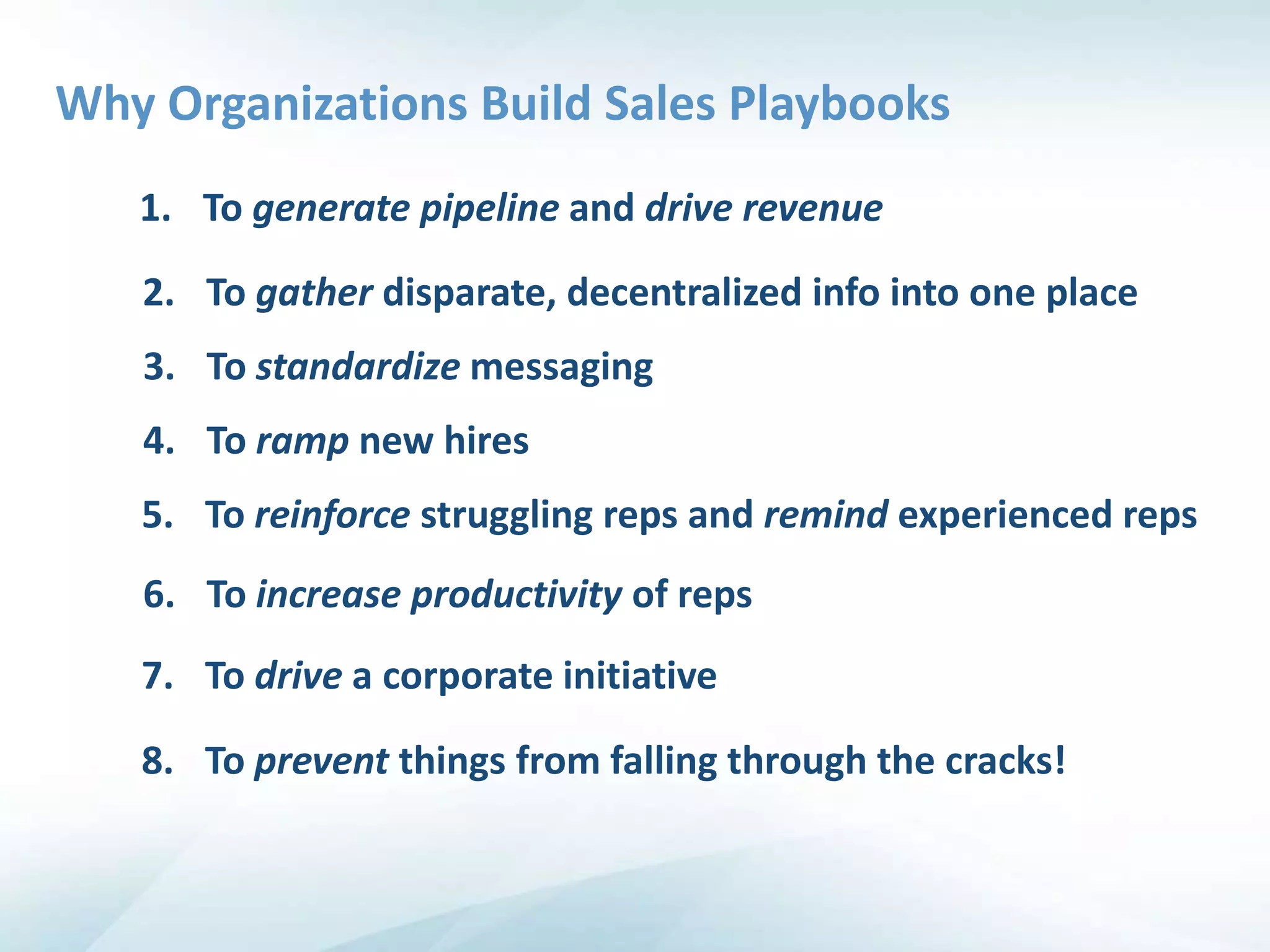 Why Organizations Build Sales Playbooks
   1. To generate pipeline and drive revenue

   2. To gather disparate, decentralized info into one place
   3. To standardize messaging
   4. To ramp new hires
   5. To reinforce struggling reps and remind experienced reps
   6. To increase productivity of reps
   7. To drive a corporate initiative

   8. To prevent things from falling through the cracks!
 