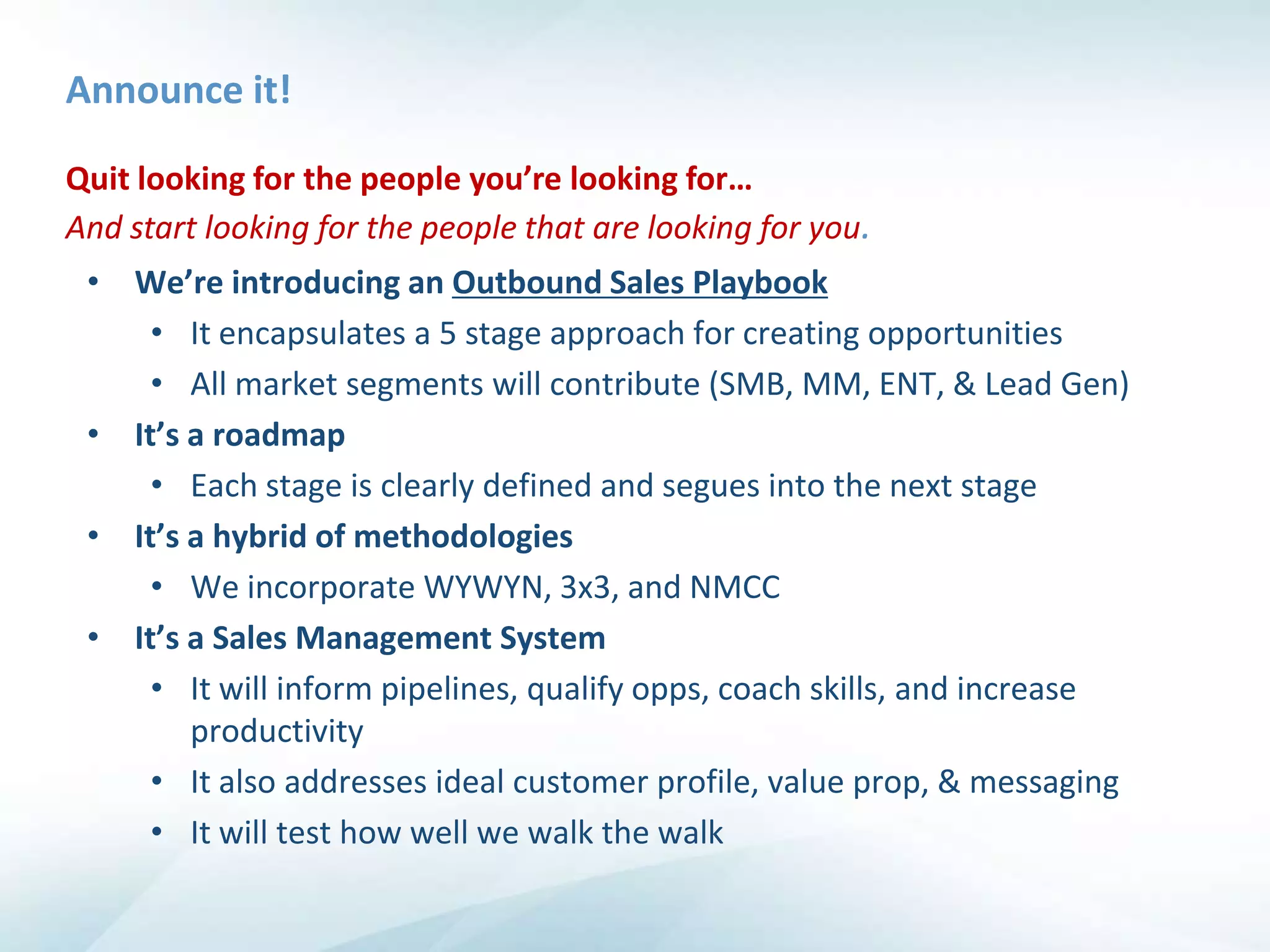 Announce it!

Quit looking for the people you’re looking for…
And start looking for the people that are looking for you.
 • We’re introducing an Outbound Sales Playbook
     • It encapsulates a 5 stage approach for creating opportunities
     • All market segments will contribute (SMB, MM, ENT, & Lead Gen)
 • It’s a roadmap
     • Each stage is clearly defined and segues into the next stage
 • It’s a hybrid of methodologies
     • We incorporate WYWYN, 3x3, and NMCC
 • It’s a Sales Management System
     • It will inform pipelines, qualify opps, coach skills, and increase
        productivity
     • It also addresses ideal customer profile, value prop, & messaging
     • It will test how well we walk the walk
 