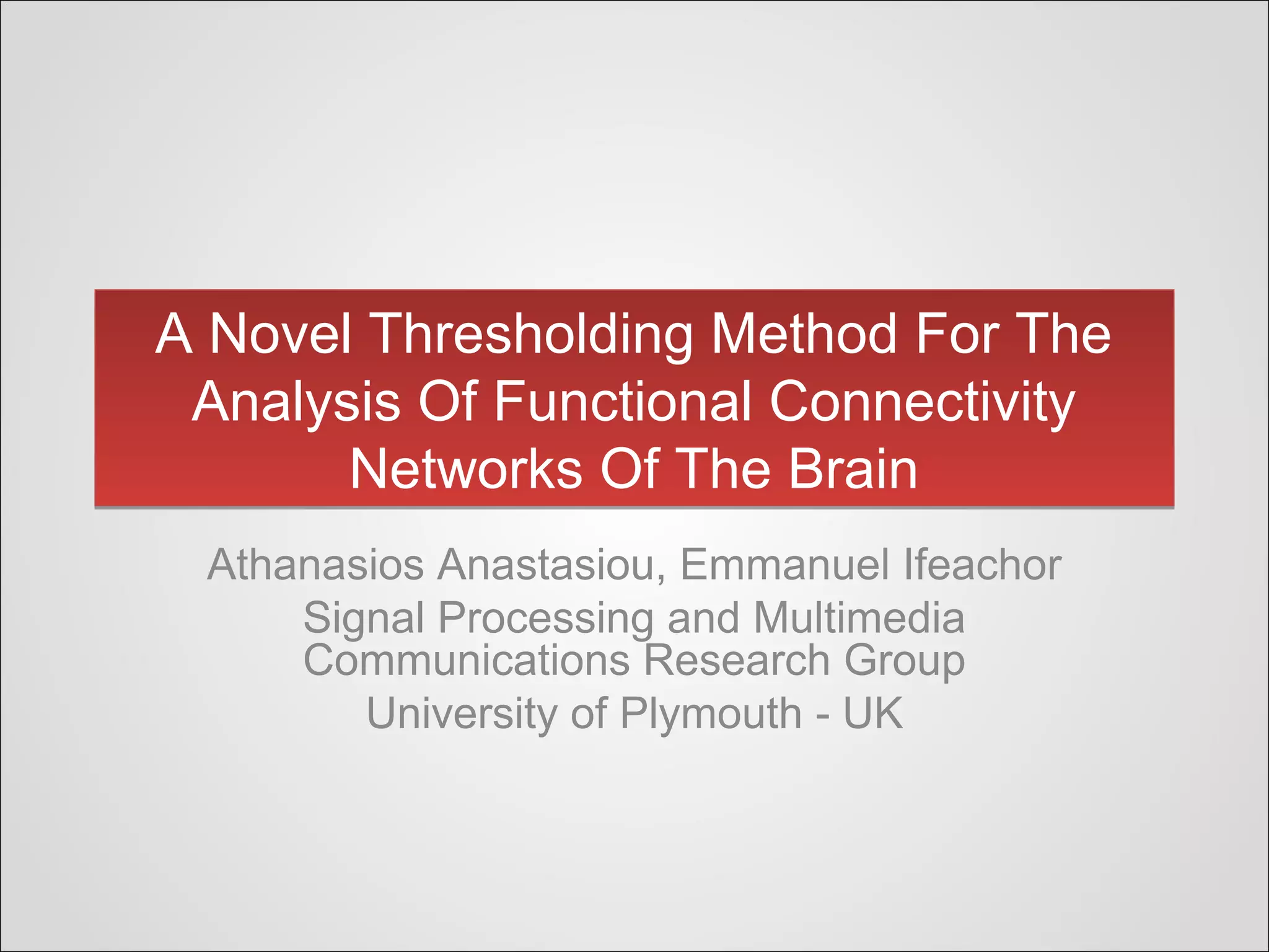 A Novel Thresholding Method For The
Analysis Of Functional Connectivity
Networks Of The Brain
A Novel Thresholding Method For The
Analysis Of Functional Connectivity
Networks Of The Brain
Athanasios Anastasiou, Emmanuel Ifeachor
Signal Processing and Multimedia
Communications Research Group
University of Plymouth - UK
 