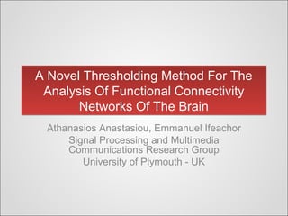 A Novel Thresholding Method For The
Analysis Of Functional Connectivity
Networks Of The Brain
A Novel Thresholding Method For The
Analysis Of Functional Connectivity
Networks Of The Brain
Athanasios Anastasiou, Emmanuel Ifeachor
Signal Processing and Multimedia
Communications Research Group
University of Plymouth - UK
 