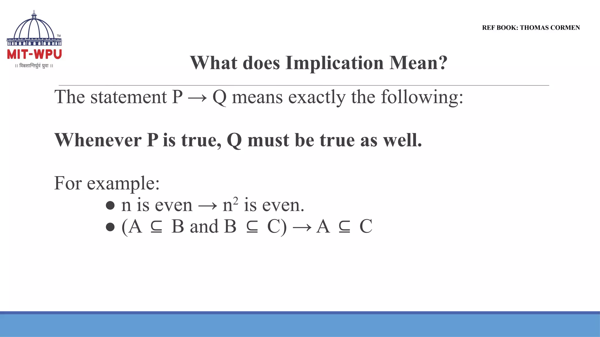 What does Implication Mean?
The statement P → Q means exactly the following:
Whenever P is true, Q must be true as well.
For example:
● n is even → n2
is even.
● (A B and B C) → A C
⊆ ⊆ ⊆
REF BOOK: THOMAS CORMEN
 