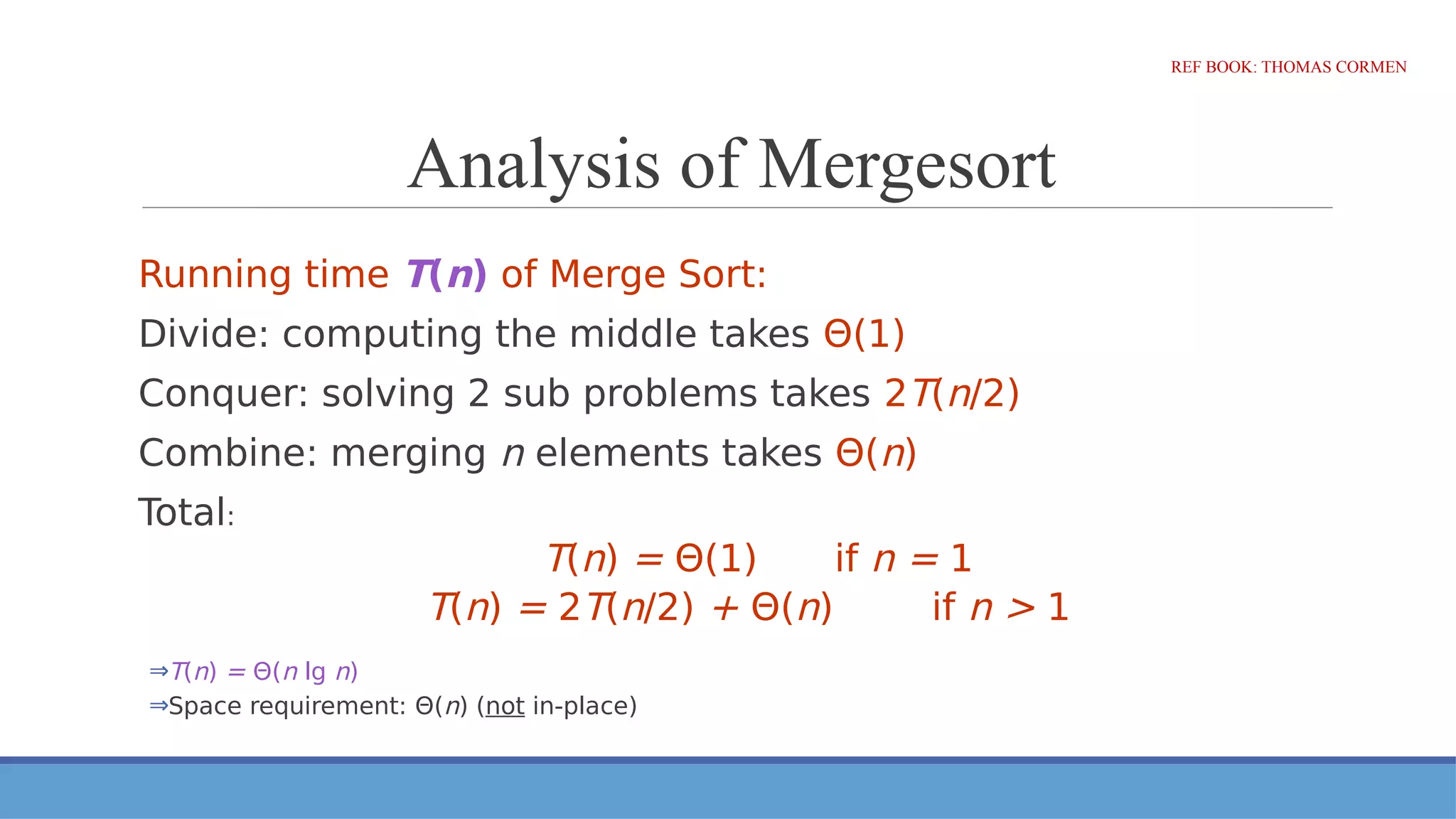Analysis of Mergesort
REF BOOK: THOMAS CORMEN
Running time T(n) of Merge Sort:
Divide: computing the middle takes Θ(1)
Conquer: solving 2 sub problems takes 2T(n/2)
Combine: merging n elements takes Θ(n)
Total:
T(n) = Θ(1) if n = 1
T(n) = 2T(n/2) + Θ(n) if n > 1
⇒T(n) = Θ(n lg n)
⇒Space requirement: Θ(n) (not in-place)
 