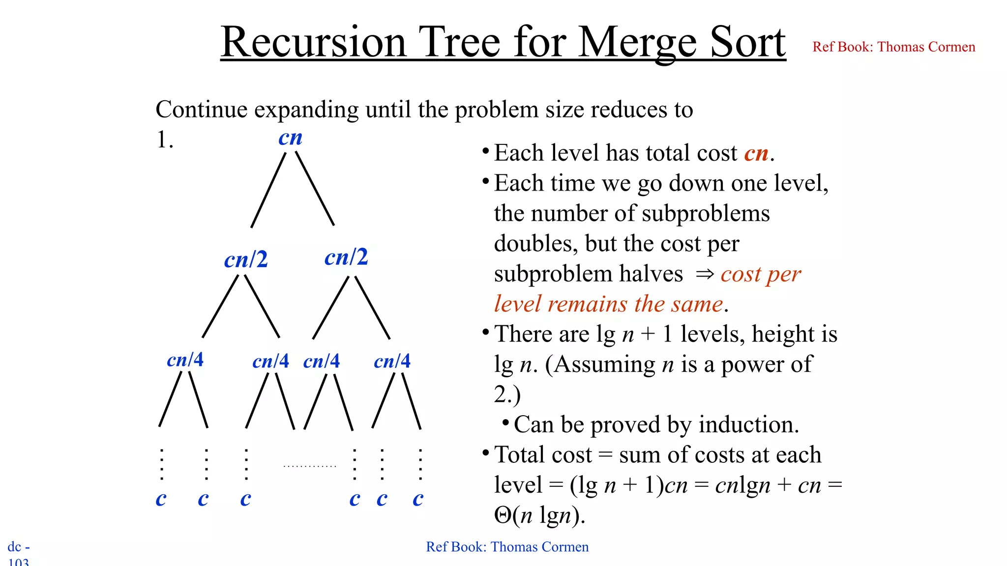 dc - Ref Book: Thomas Cormen
Recursion Tree for Merge Sort
Continue expanding until the problem size reduces to
1. cn
cn/2 cn/2
cn/4 cn/4 cn/4 cn/4
c c c c
c c
• Each level has total cost cn.
• Each time we go down one level,
the number of subproblems
doubles, but the cost per
subproblem halves ⇒ cost per
level remains the same.
• There are lg n + 1 levels, height is
lg n. (Assuming n is a power of
2.)
•Can be proved by induction.
• Total cost = sum of costs at each
level = (lg n + 1)cn = cnlgn + cn =
Θ(n lgn).
Ref Book: Thomas Cormen
 