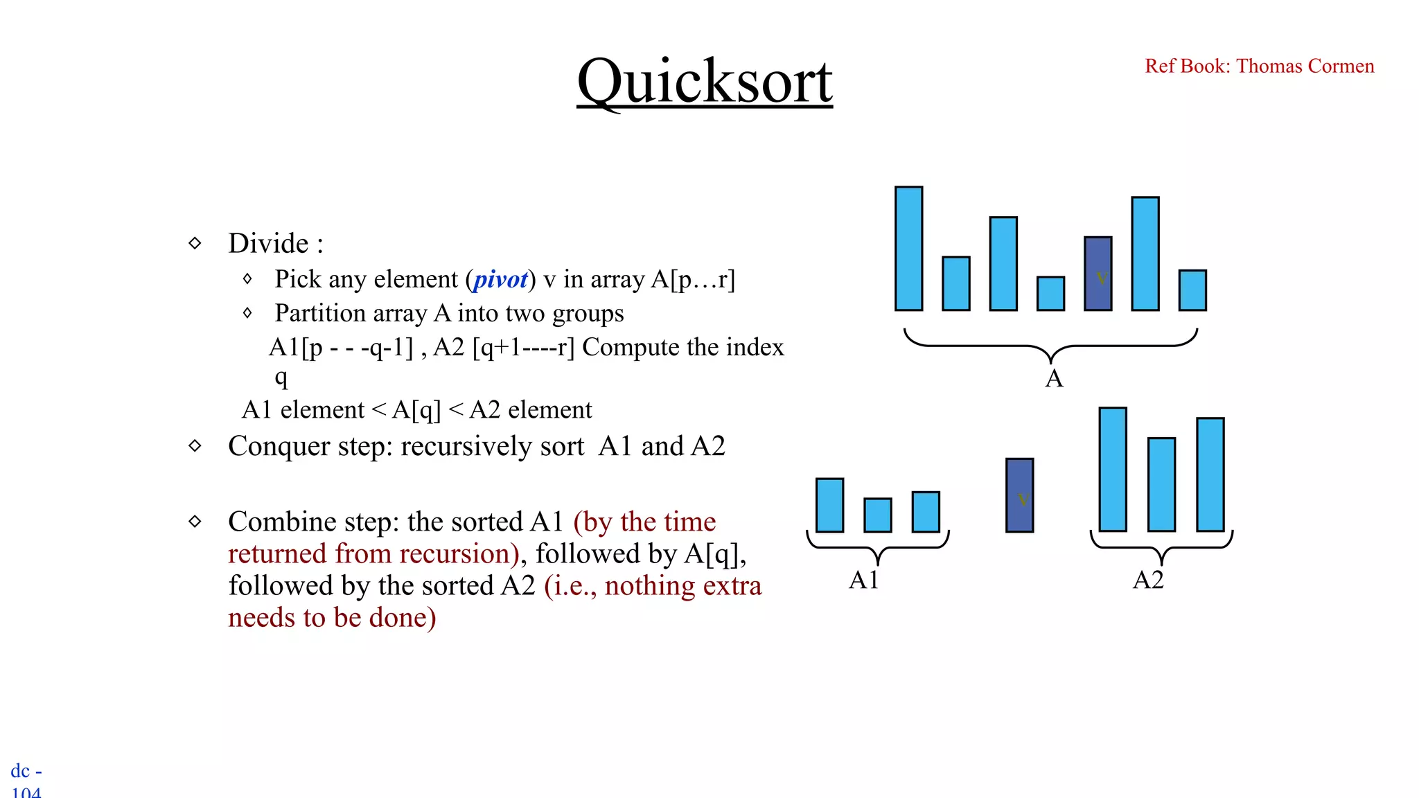 dc -
Quicksort
⬥ Divide :
⬧ Pick any element (pivot) v in array A[p…r]
⬧ Partition array A into two groups
A1[p - - -q-1] , A2 [q+1----r] Compute the index
q
A1 element < A[q] < A2 element
⬥ Conquer step: recursively sort A1 and A2
⬥ Combine step: the sorted A1 (by the time
returned from recursion), followed by A[q],
followed by the sorted A2 (i.e., nothing extra
needs to be done)
v
v
A1 A2
A
Ref Book: Thomas Cormen
 