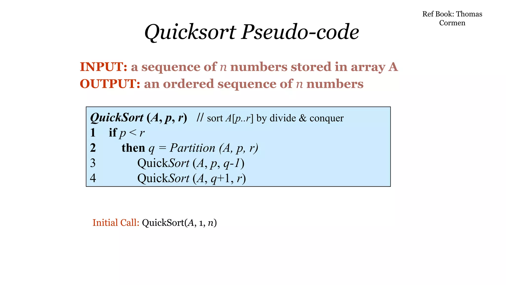 Quicksort Pseudo-code
INPUT: a sequence of n numbers stored in array A
OUTPUT: an ordered sequence of n numbers
QuickSort (A, p, r) // sort A[p..r] by divide & conquer
1 if p < r
2 then q = Partition (A, p, r)
3 QuickSort (A, p, q-1)
4 QuickSort (A, q+1, r)
Initial Call: QuickSort(A, 1, n)
Ref Book: Thomas
Cormen
 