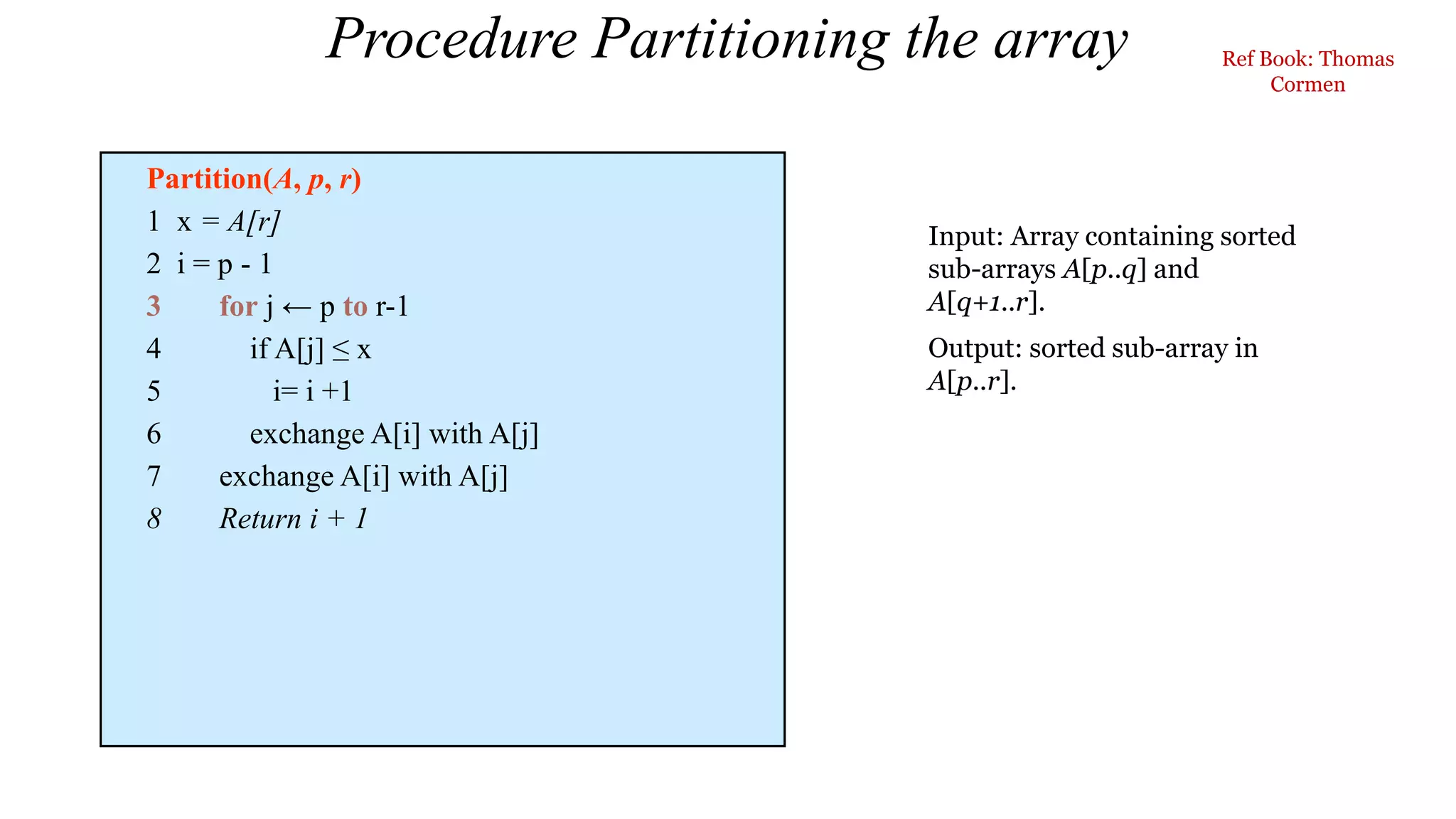 Procedure Partitioning the array
Partition(A, p, r)
1 x = A[r]
2 i = p - 1
3 for j ← p to r-1
4 if A[j] ≤ x
5 i= i +1
6 exchange A[i] with A[j]
7 exchange A[i] with A[j]
8 Return i + 1
Input: Array containing sorted
sub-arrays A[p..q] and
A[q+1..r].
Output: sorted sub-array in
A[p..r].
Ref Book: Thomas
Cormen
 