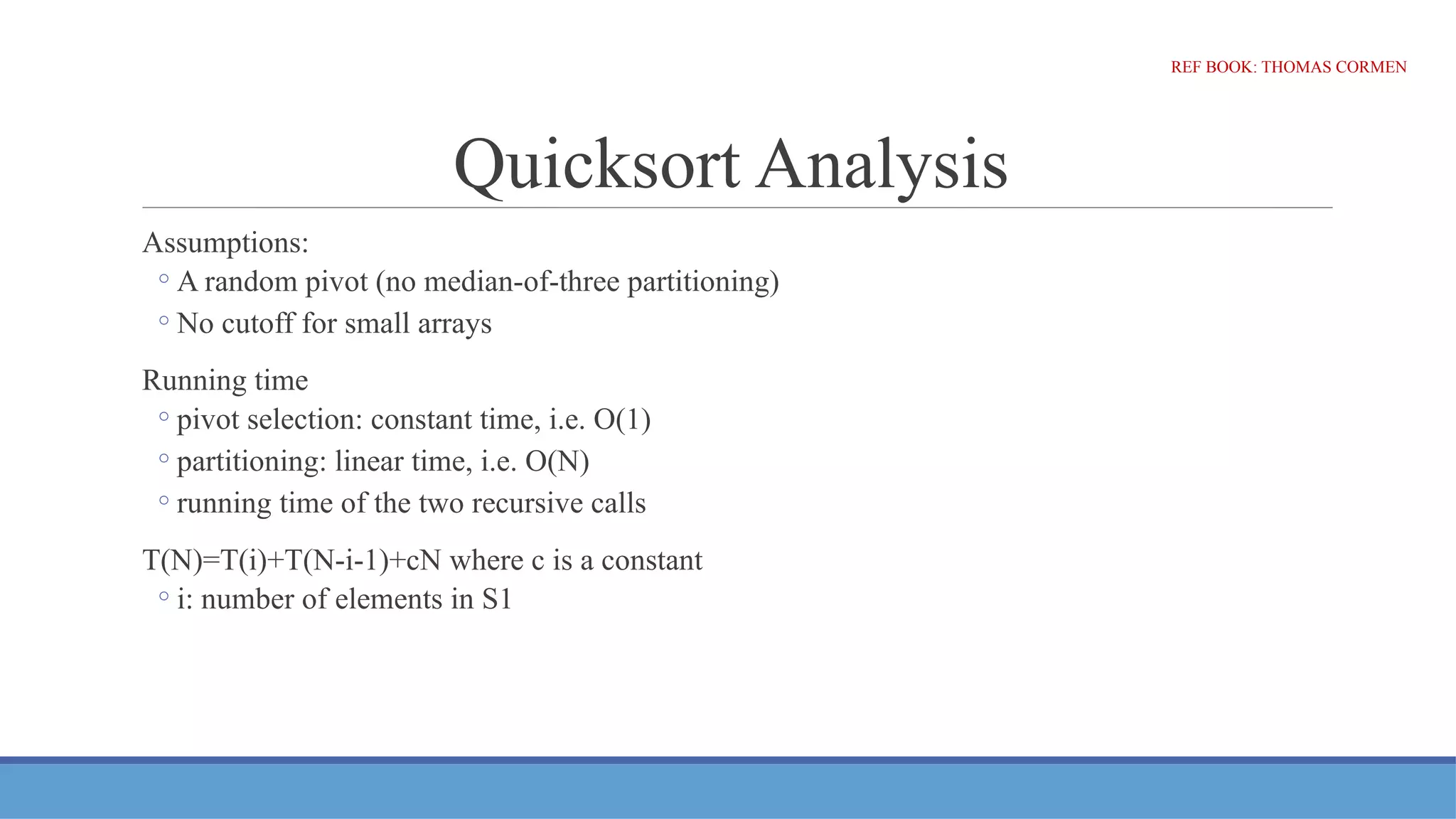 Quicksort Analysis
Assumptions:
◦A random pivot (no median-of-three partitioning)
◦No cutoff for small arrays
Running time
◦pivot selection: constant time, i.e. O(1)
◦partitioning: linear time, i.e. O(N)
◦running time of the two recursive calls
T(N)=T(i)+T(N-i-1)+cN where c is a constant
◦i: number of elements in S1
REF BOOK: THOMAS CORMEN
 