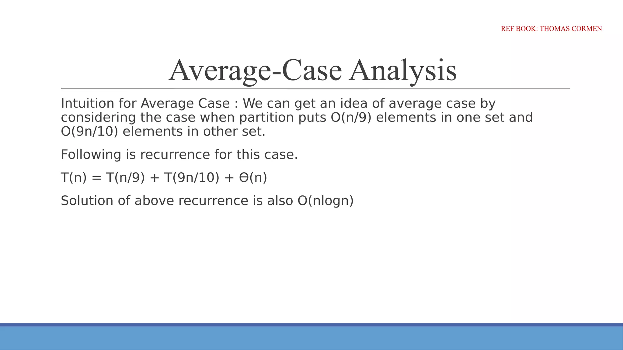 Average-Case Analysis
Intuition for Average Case : We can get an idea of average case by
considering the case when partition puts O(n/9) elements in one set and
O(9n/10) elements in other set.
Following is recurrence for this case.
T(n) = T(n/9) + T(9n/10) + ϴ(n)
Solution of above recurrence is also O(nlogn)
REF BOOK: THOMAS CORMEN
 