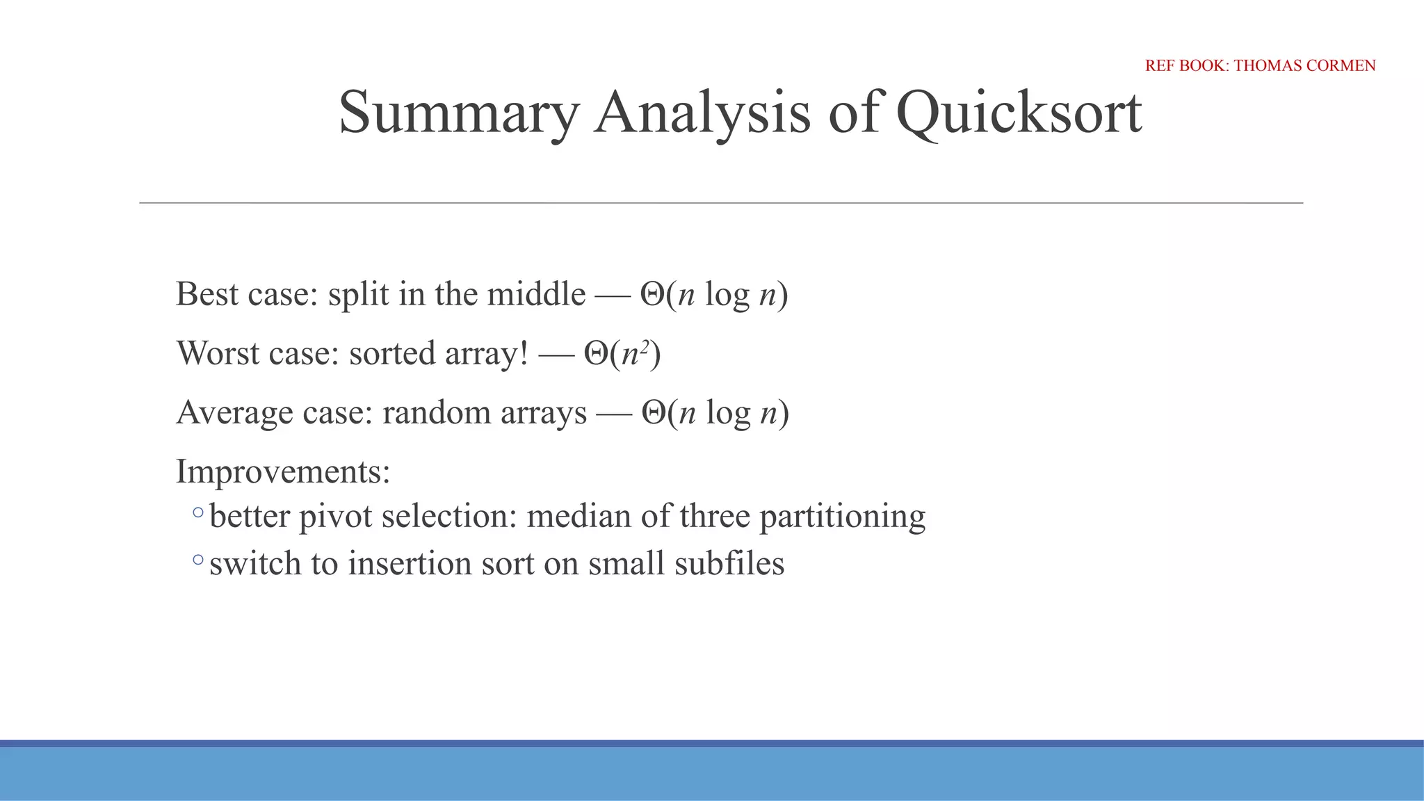 Summary Analysis of Quicksort
Best case: split in the middle — Θ(n log n)
Worst case: sorted array! — Θ(n2
)
Average case: random arrays — Θ(n log n)
Improvements:
◦better pivot selection: median of three partitioning
◦switch to insertion sort on small subfiles
REF BOOK: THOMAS CORMEN
 