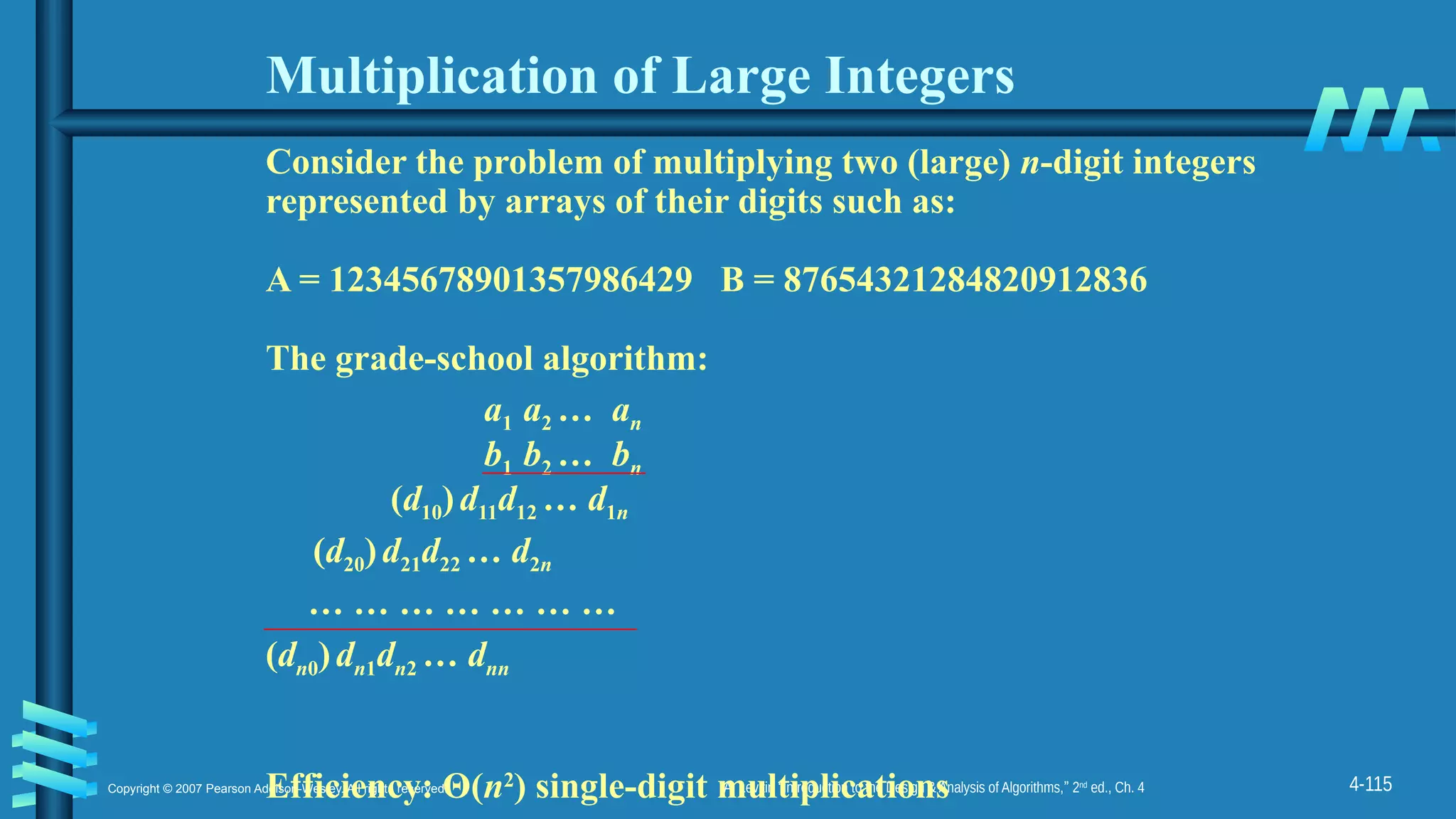 4-115
Copyright © 2007 Pearson Addison-Wesley. All rights reserved. A. Levitin “Introduction to the Design & Analysis of Algorithms,” 2nd
ed., Ch. 4
Multiplication of Large Integers
Consider the problem of multiplying two (large) n-digit integers
represented by arrays of their digits such as:
A = 12345678901357986429 B = 87654321284820912836
The grade-school algorithm:
a1 a2 … an
b1 b2 … bn
(d10)d11d12 … d1n
(d20)d21d22 … d2n
… … … … … … …
(dn0)dn1dn2 … dnn
Efficiency: Θ(n2
) single-digit multiplications
 