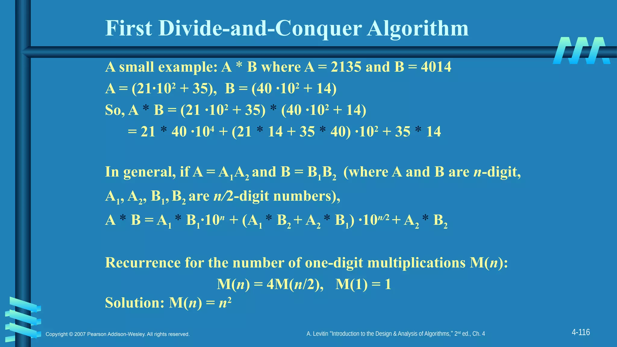 4-116
Copyright © 2007 Pearson Addison-Wesley. All rights reserved. A. Levitin “Introduction to the Design & Analysis of Algorithms,” 2nd
ed., Ch. 4
First Divide-and-Conquer Algorithm
A small example: A * B where A = 2135 and B = 4014
A = (21·102
+ 35), B = (40 ·102
+ 14)
So, A * B = (21 ·102
+ 35) * (40 ·102
+ 14)
= 21 * 40 ·104
+ (21 * 14 + 35 * 40) ·102
+ 35 * 14
In general, if A = A1A2 and B = B1B2 (where A and B are n-digit,
A1, A2, B1,B2 are n/2-digit numbers),
A * B = A1 * B1·10n
+ (A1 * B2 + A2 * B1) ·10n/2
+ A2 * B2
Recurrence for the number of one-digit multiplications M(n):
M(n) = 4M(n/2), M(1) = 1
Solution: M(n) = n2
 