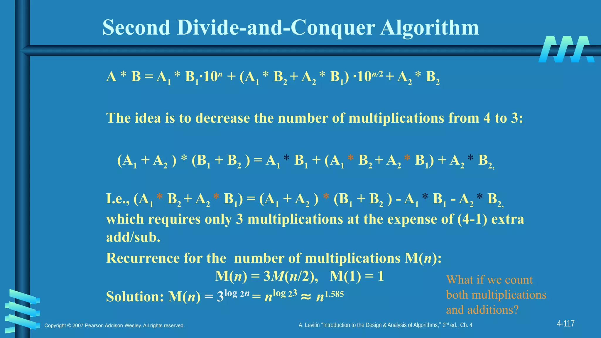 4-117
Copyright © 2007 Pearson Addison-Wesley. All rights reserved. A. Levitin “Introduction to the Design & Analysis of Algorithms,” 2nd
ed., Ch. 4
Second Divide-and-Conquer Algorithm
A * B = A1 * B1·10n
+ (A1 * B2 + A2 * B1) ·10n/2
+ A2 * B2
The idea is to decrease the number of multiplications from 4 to 3:
(A1 + A2 ) * (B1 + B2 ) = A1 * B1 + (A1 * B2 + A2 * B1) + A2 * B2,
I.e., (A1 * B2 + A2 * B1) = (A1 + A2 ) * (B1 + B2 ) - A1 * B1 - A2 * B2,
which requires only 3 multiplications at the expense of (4-1) extra
add/sub.
Recurrence for the number of multiplications M(n):
M(n) = 3M(n/2), M(1) = 1
Solution: M(n) = 3log 2n
= nlog 23
≈ n1.585
What if we count
both multiplications
and additions?
 