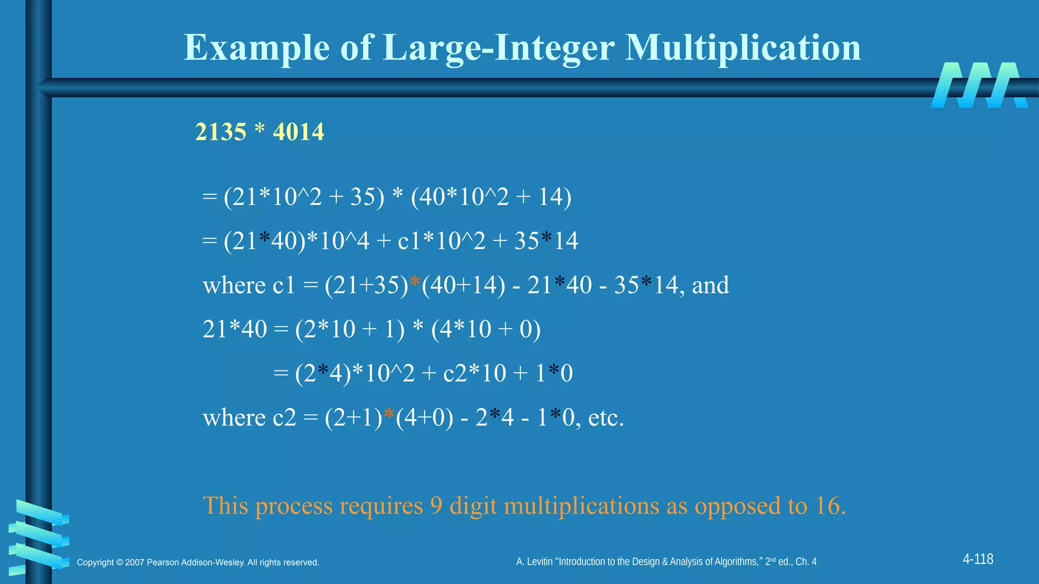 4-118
Copyright © 2007 Pearson Addison-Wesley. All rights reserved. A. Levitin “Introduction to the Design & Analysis of Algorithms,” 2nd
ed., Ch. 4
Example of Large-Integer Multiplication
2135 * 4014
= (21*10^2 + 35) * (40*10^2 + 14)
= (21*40)*10^4 + c1*10^2 + 35*14
where c1 = (21+35)*(40+14) - 21*40 - 35*14, and
21*40 = (2*10 + 1) * (4*10 + 0)
= (2*4)*10^2 + c2*10 + 1*0
where c2 = (2+1)*(4+0) - 2*4 - 1*0, etc.
This process requires 9 digit multiplications as opposed to 16.
 
