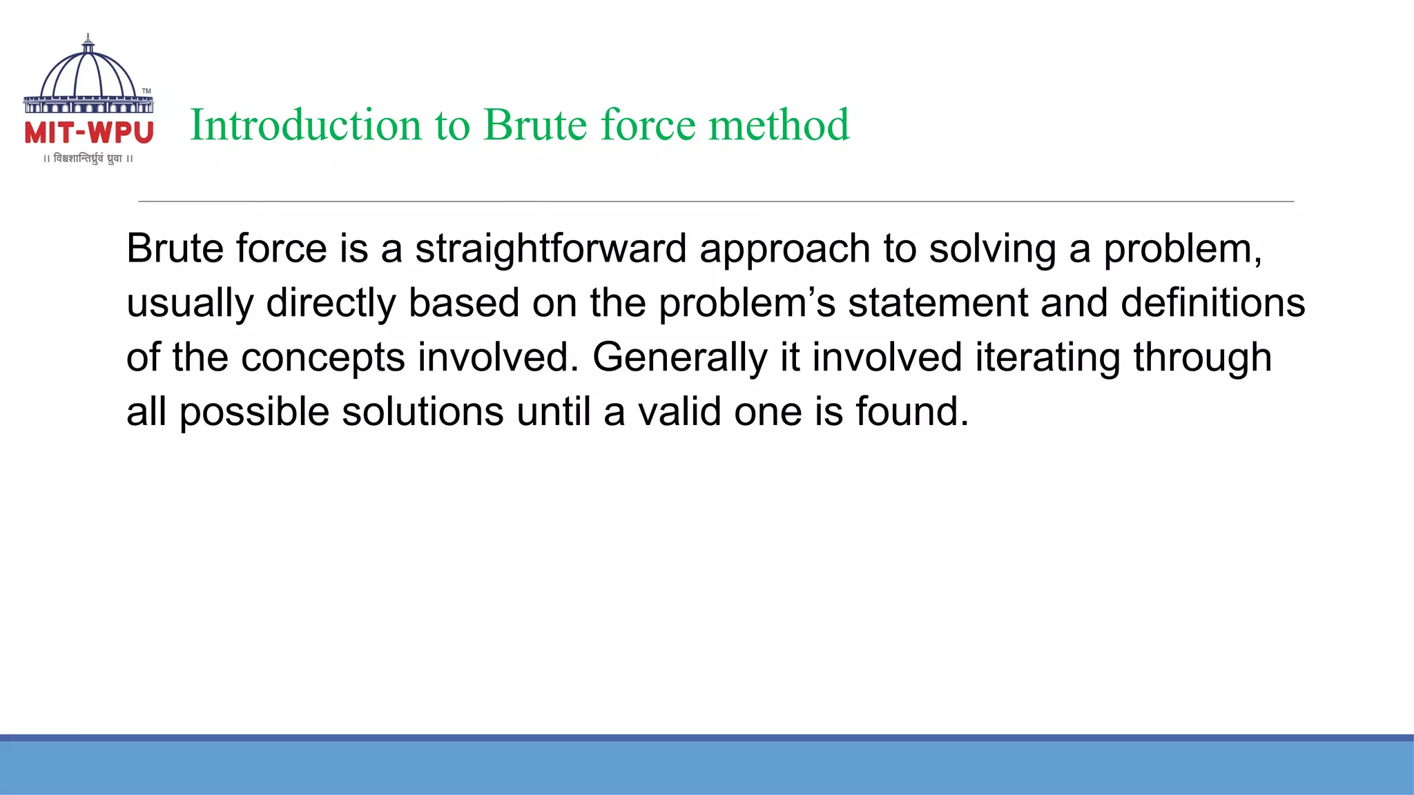 Introduction to Brute force method
Brute force is a straightforward approach to solving a problem,
usually directly based on the problem’s statement and definitions
of the concepts involved. Generally it involved iterating through
all possible solutions until a valid one is found.
 
