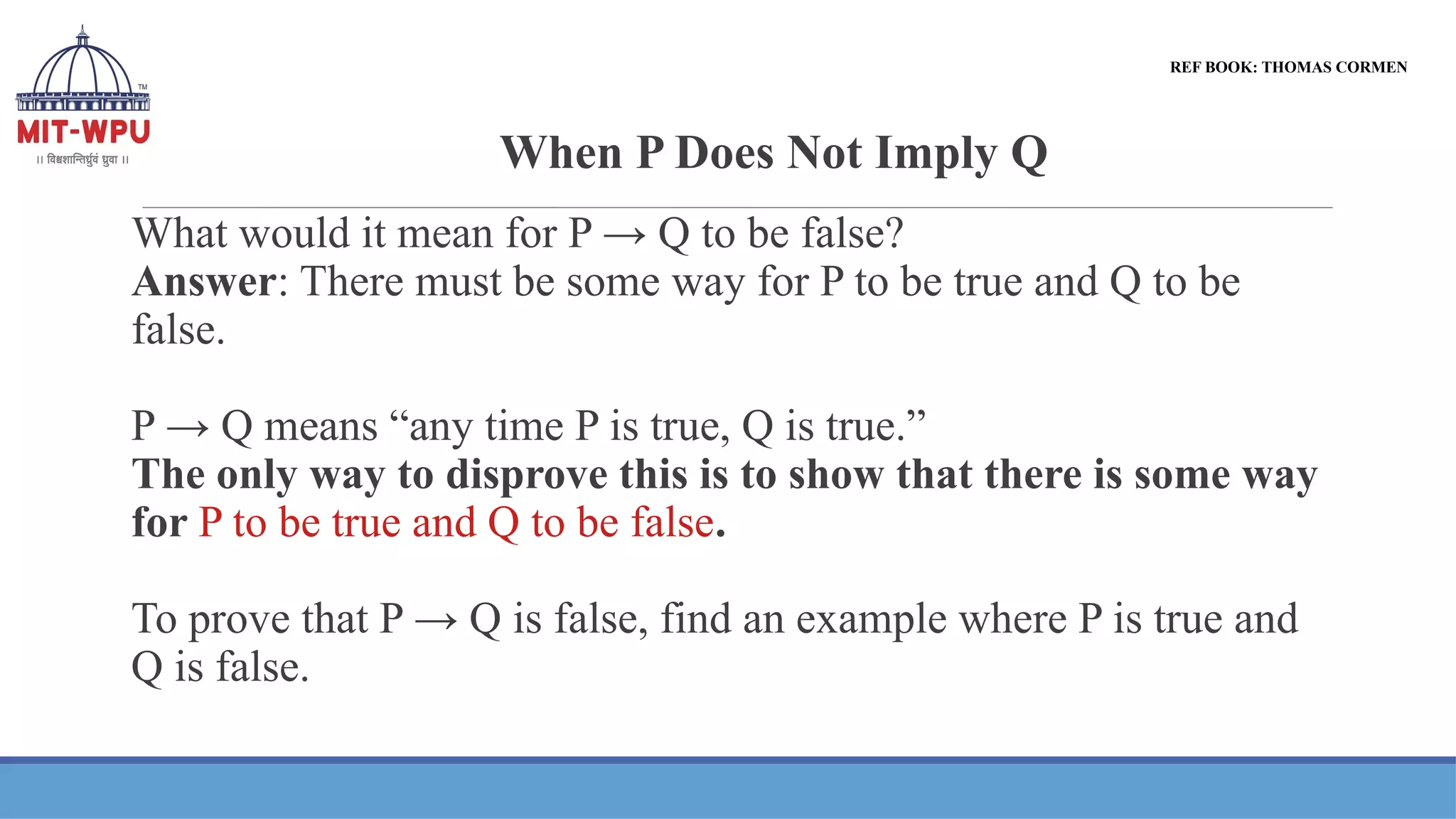 When P Does Not Imply Q
What would it mean for P → Q to be false?
Answer: There must be some way for P to be true and Q to be
false.
P → Q means “any time P is true, Q is true.”
The only way to disprove this is to show that there is some way
for P to be true and Q to be false.
To prove that P → Q is false, find an example where P is true and
Q is false.
REF BOOK: THOMAS CORMEN
 