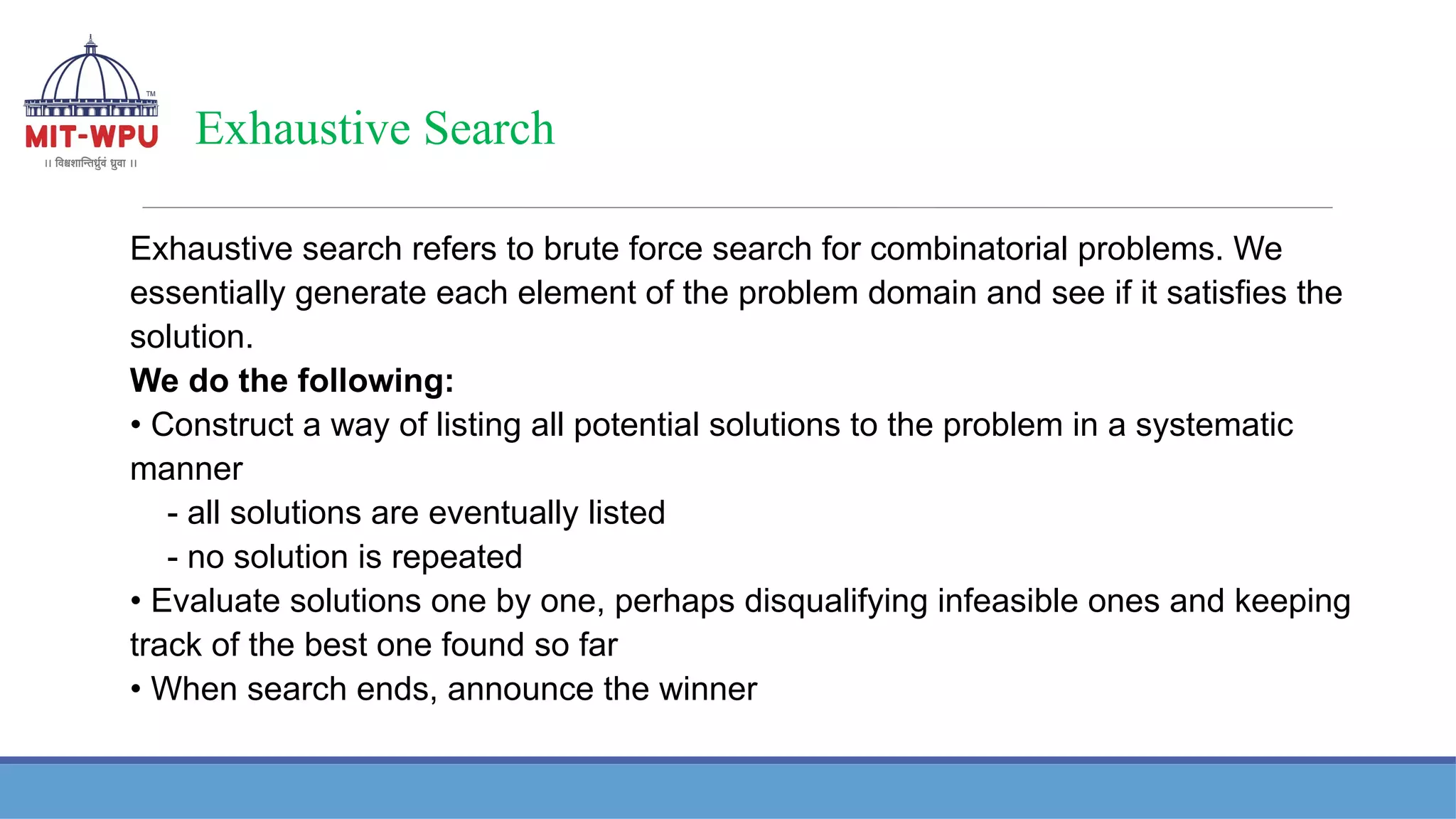 Exhaustive Search
Exhaustive search refers to brute force search for combinatorial problems. We
essentially generate each element of the problem domain and see if it satisfies the
solution.
We do the following:
• Construct a way of listing all potential solutions to the problem in a systematic
manner
- all solutions are eventually listed
- no solution is repeated
• Evaluate solutions one by one, perhaps disqualifying infeasible ones and keeping
track of the best one found so far
• When search ends, announce the winner
 