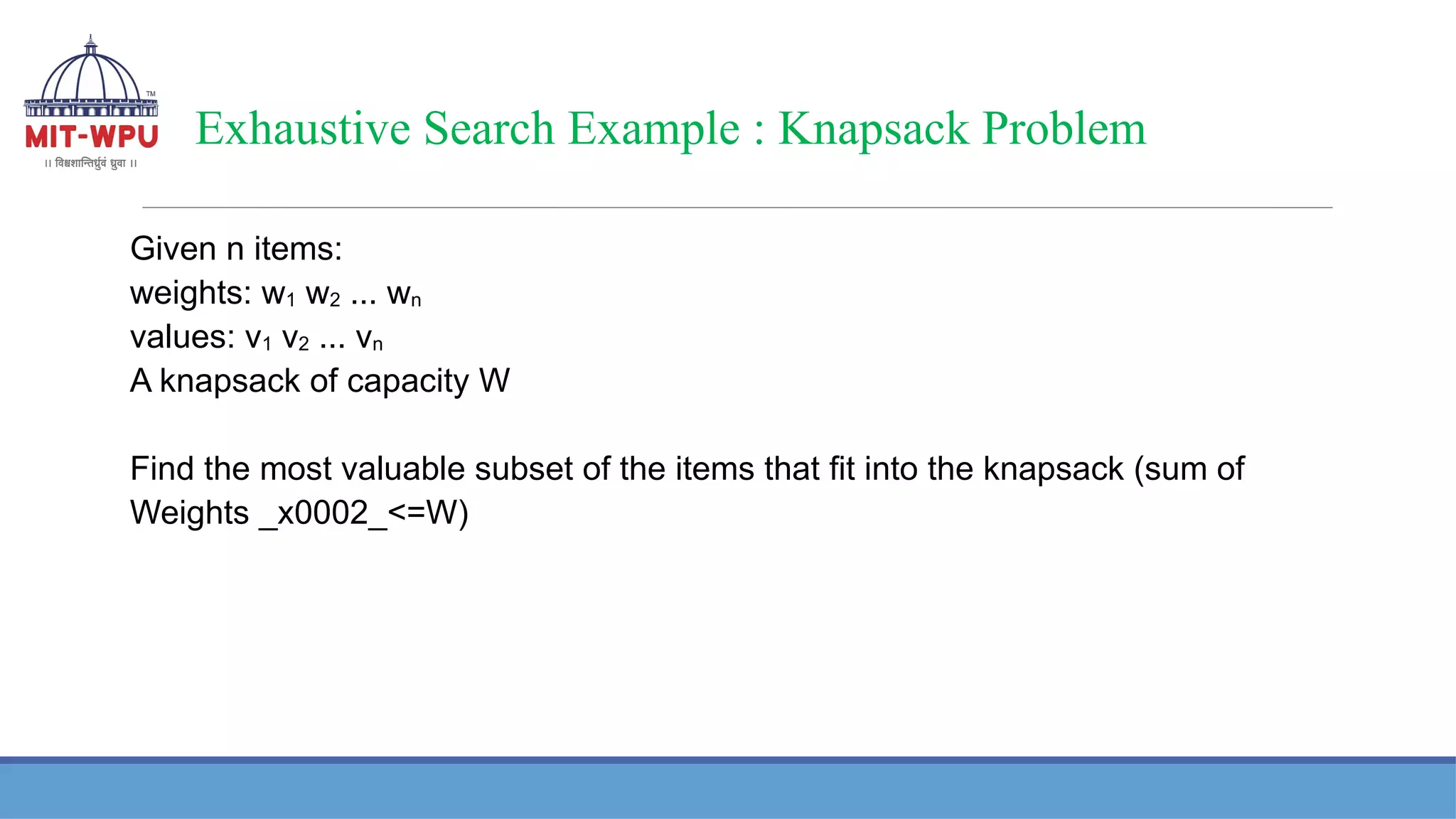 Exhaustive Search Example : Knapsack Problem
Given n items:
weights: w1 w2 ... wn
values: v1 v2 ... vn
A knapsack of capacity W
Find the most valuable subset of the items that fit into the knapsack (sum of
Weights _x0002_<=W)
 