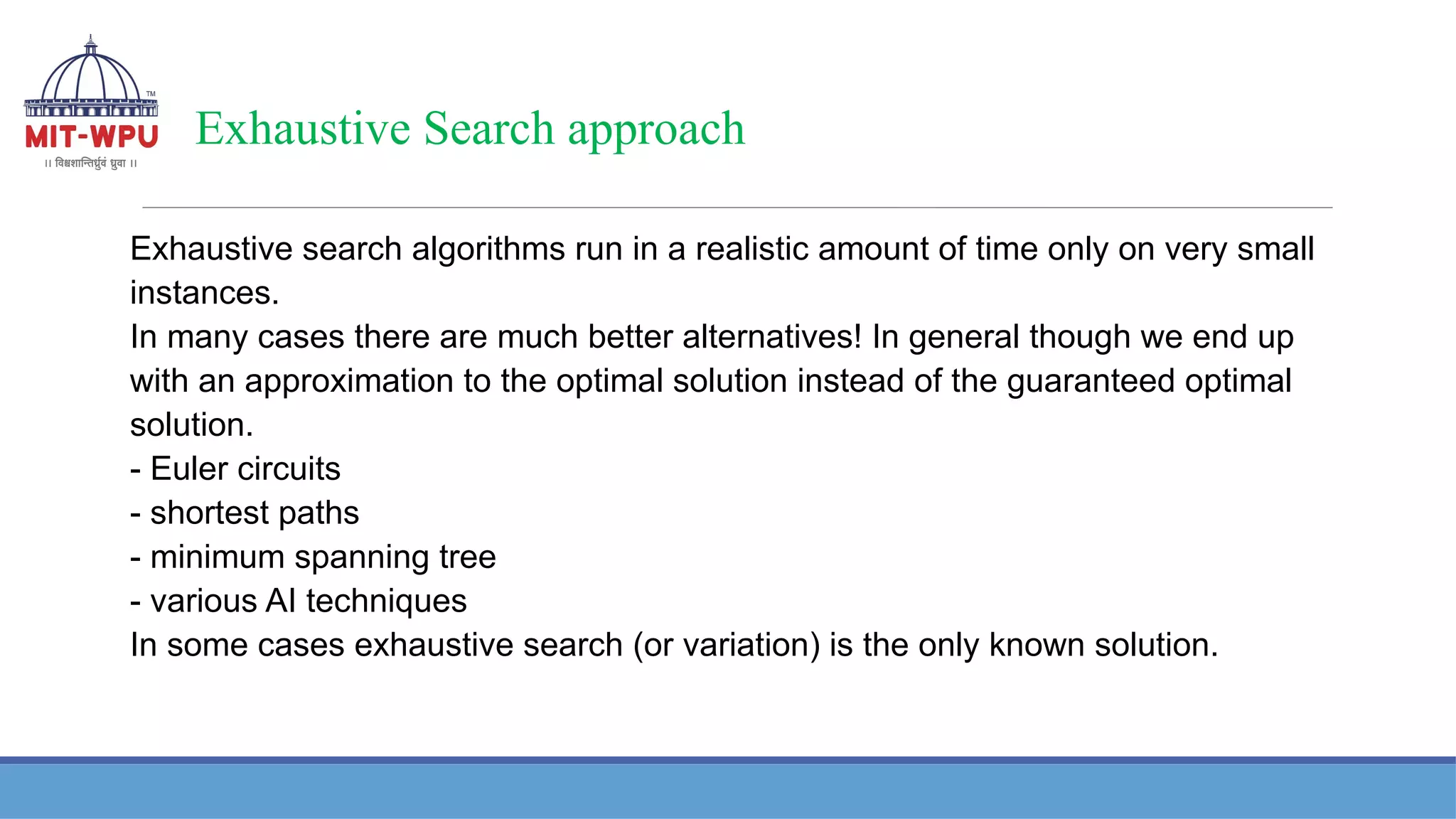 Exhaustive Search approach
Exhaustive search algorithms run in a realistic amount of time only on very small
instances.
In many cases there are much better alternatives! In general though we end up
with an approximation to the optimal solution instead of the guaranteed optimal
solution.
- Euler circuits
- shortest paths
- minimum spanning tree
- various AI techniques
In some cases exhaustive search (or variation) is the only known solution.
 