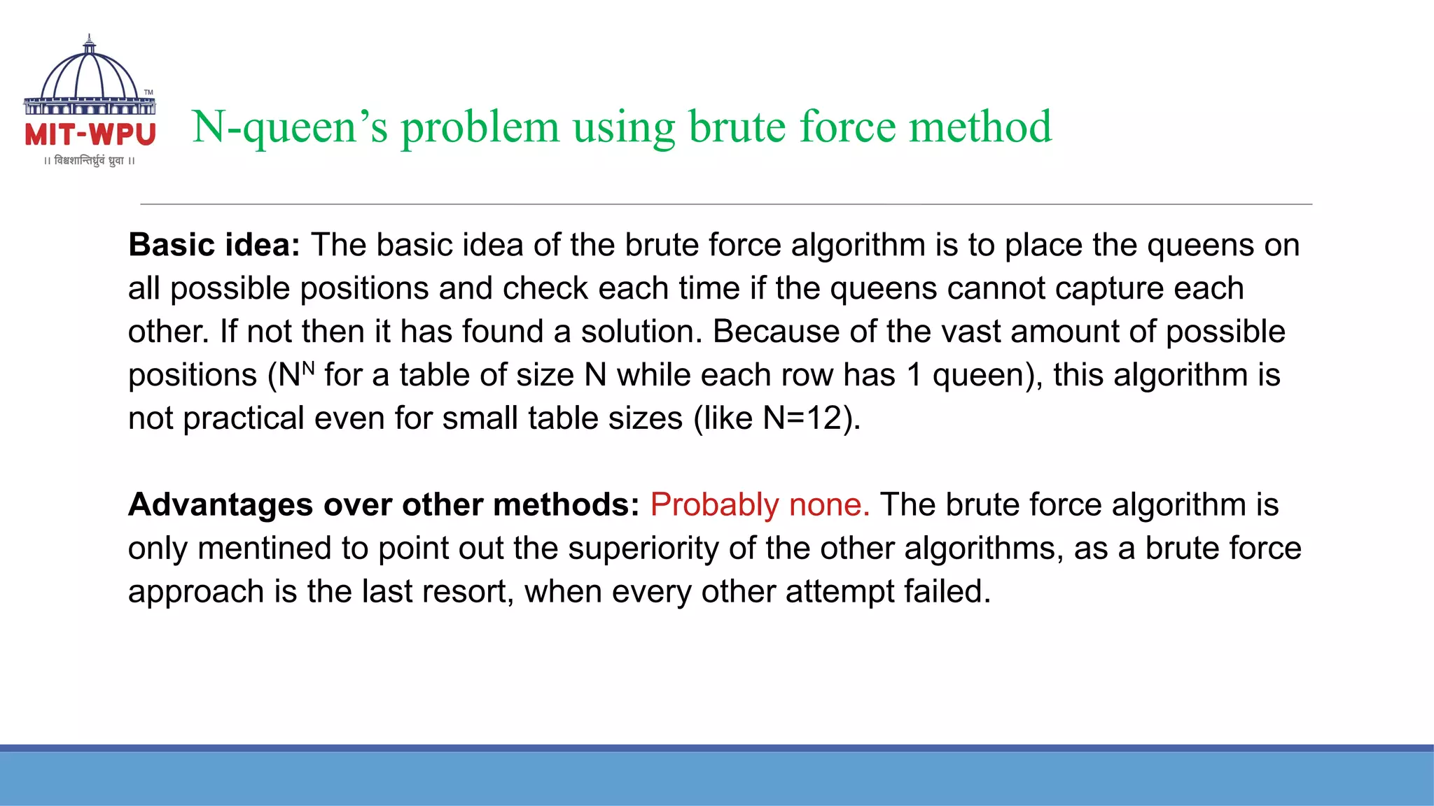 N-queen’s problem using brute force method
Basic idea: The basic idea of the brute force algorithm is to place the queens on
all possible positions and check each time if the queens cannot capture each
other. If not then it has found a solution. Because of the vast amount of possible
positions (NN
for a table of size N while each row has 1 queen), this algorithm is
not practical even for small table sizes (like N=12).
Advantages over other methods: Probably none. The brute force algorithm is
only mentined to point out the superiority of the other algorithms, as a brute force
approach is the last resort, when every other attempt failed.
 