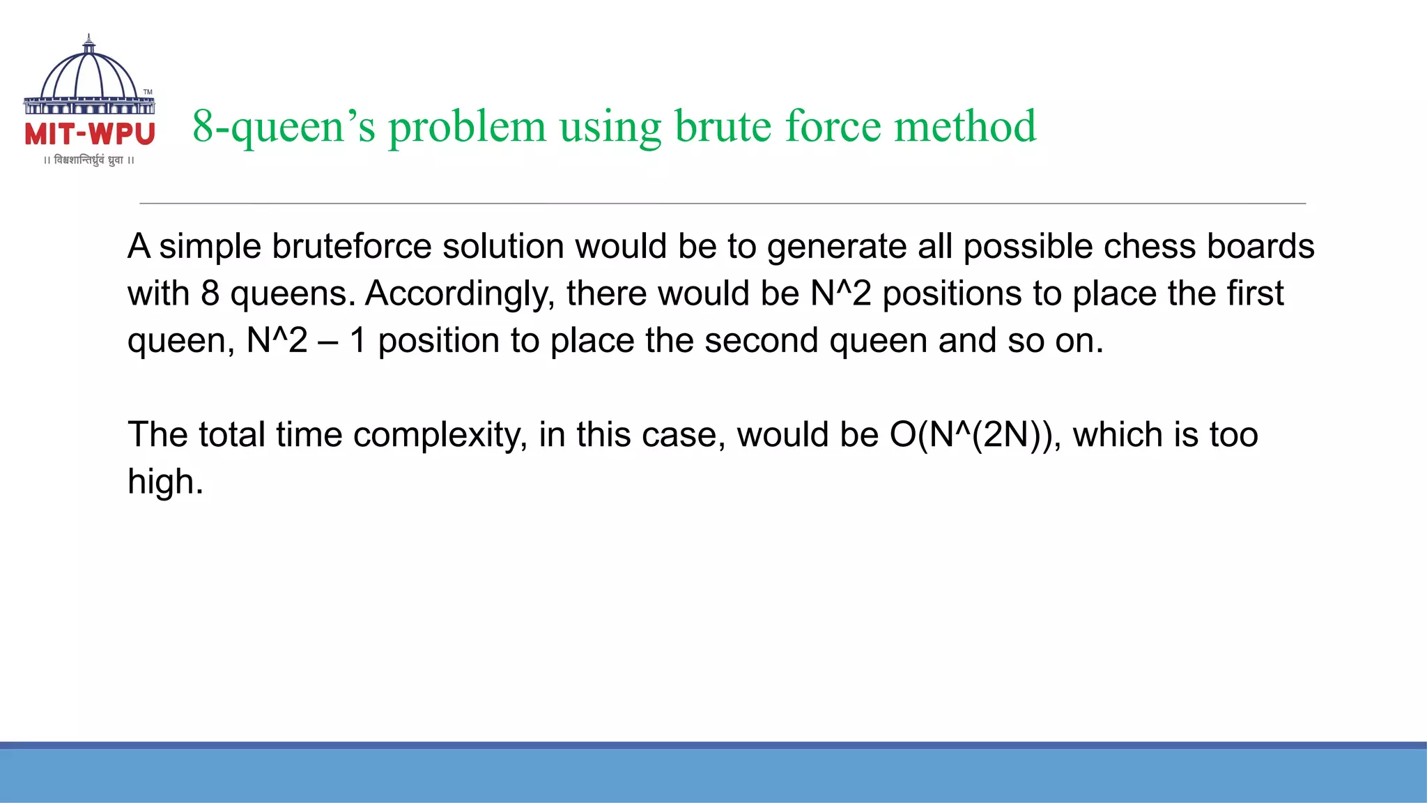 8-queen’s problem using brute force method
A simple bruteforce solution would be to generate all possible chess boards
with 8 queens. Accordingly, there would be N^2 positions to place the first
queen, N^2 – 1 position to place the second queen and so on.
The total time complexity, in this case, would be O(N^(2N)), which is too
high.
 