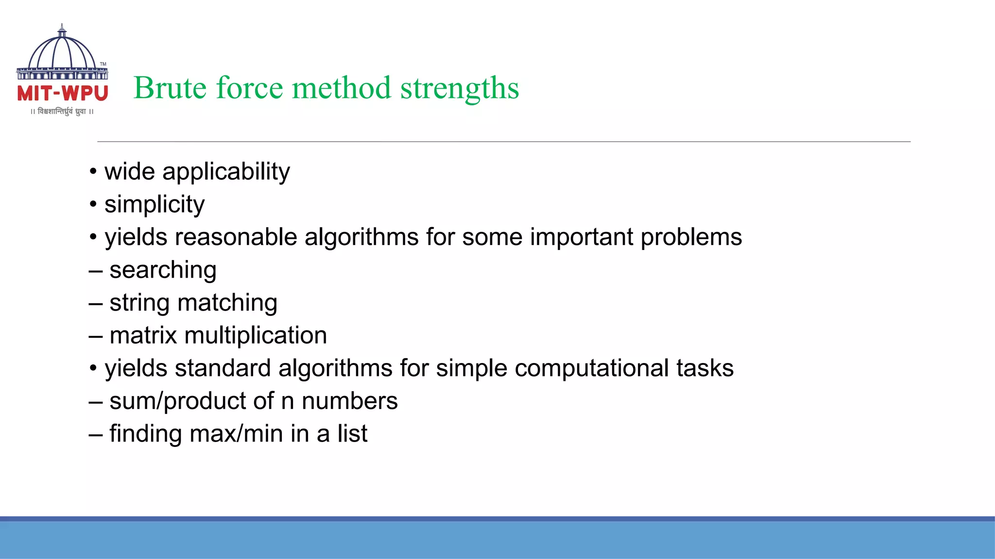 Brute force method strengths
• wide applicability
• simplicity
• yields reasonable algorithms for some important problems
– searching
– string matching
– matrix multiplication
• yields standard algorithms for simple computational tasks
– sum/product of n numbers
– finding max/min in a list
 