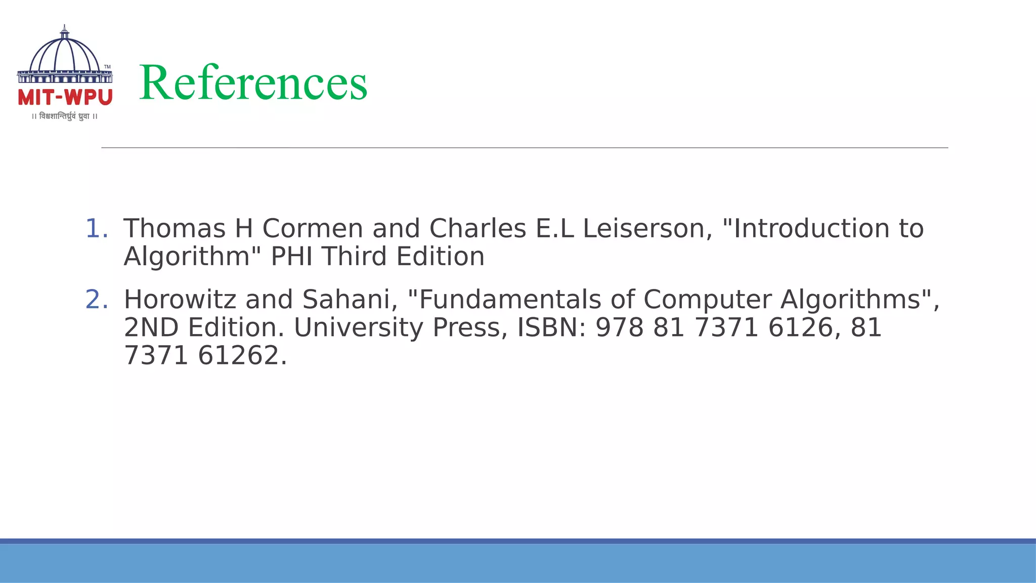 References
1. Thomas H Cormen and Charles E.L Leiserson, "Introduction to
Algorithm" PHI Third Edition
2. Horowitz and Sahani, "Fundamentals of Computer Algorithms",
2ND Edition. University Press, ISBN: 978 81 7371 6126, 81
7371 61262.
 