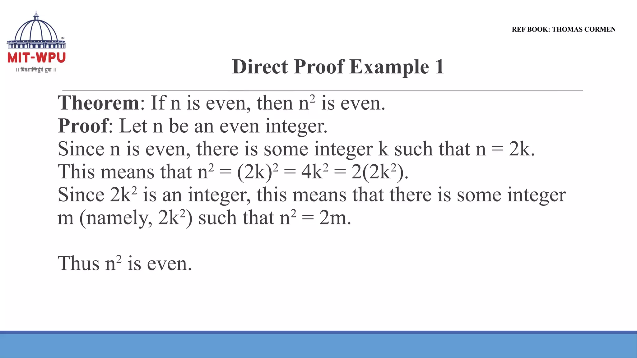 Direct Proof Example 1
Theorem: If n is even, then n2
is even.
Proof: Let n be an even integer.
Since n is even, there is some integer k such that n = 2k.
This means that n2
= (2k)2
= 4k2
= 2(2k2
).
Since 2k2
is an integer, this means that there is some integer
m (namely, 2k2
) such that n2
= 2m.
Thus n2
is even.
REF BOOK: THOMAS CORMEN
 