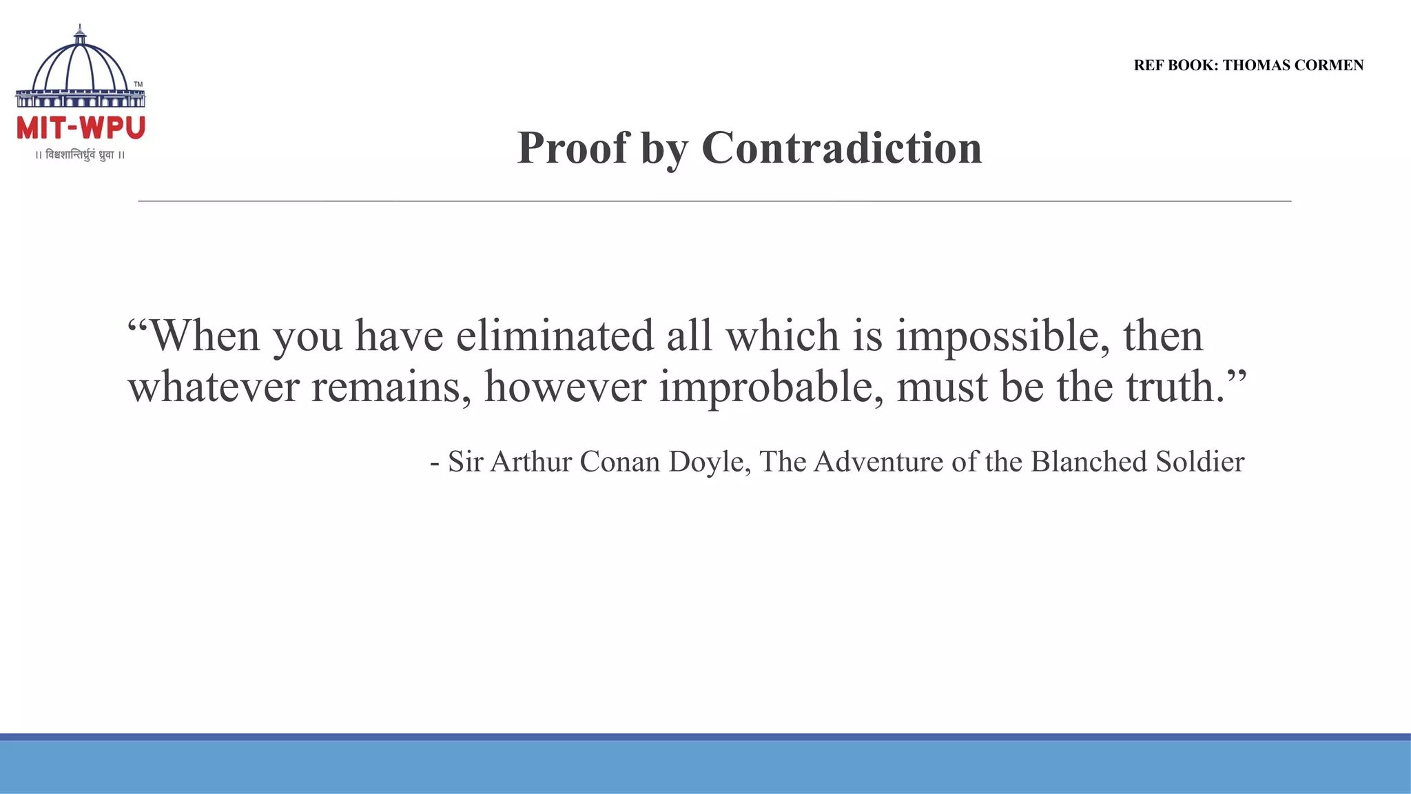 Proof by Contradiction
REF BOOK: THOMAS CORMEN
“When you have eliminated all which is impossible, then
whatever remains, however improbable, must be the truth.”
- Sir Arthur Conan Doyle, The Adventure of the Blanched Soldier
 