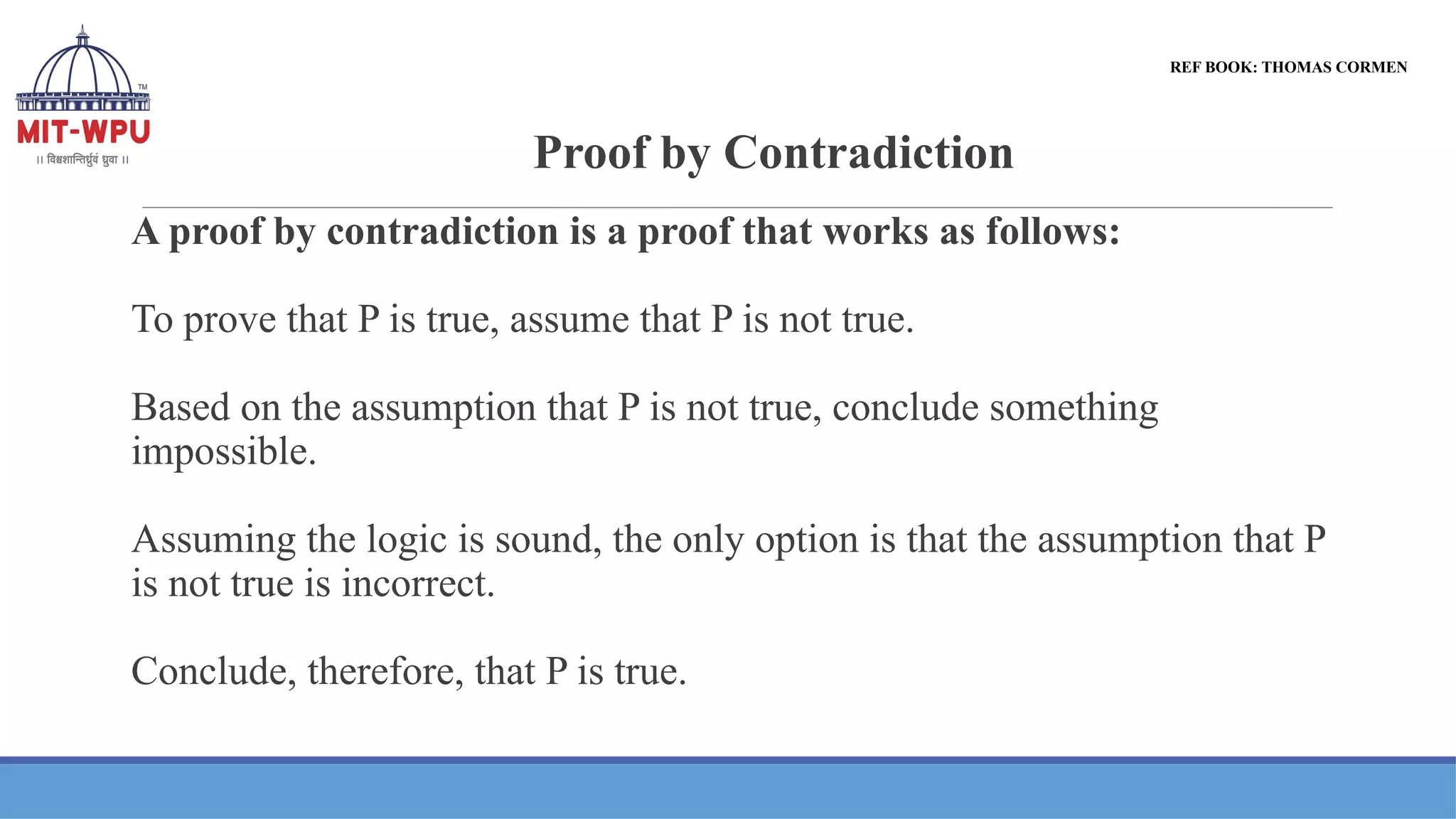 Proof by Contradiction
REF BOOK: THOMAS CORMEN
A proof by contradiction is a proof that works as follows:
To prove that P is true, assume that P is not true.
Based on the assumption that P is not true, conclude something
impossible.
Assuming the logic is sound, the only option is that the assumption that P
is not true is incorrect.
Conclude, therefore, that P is true.
 