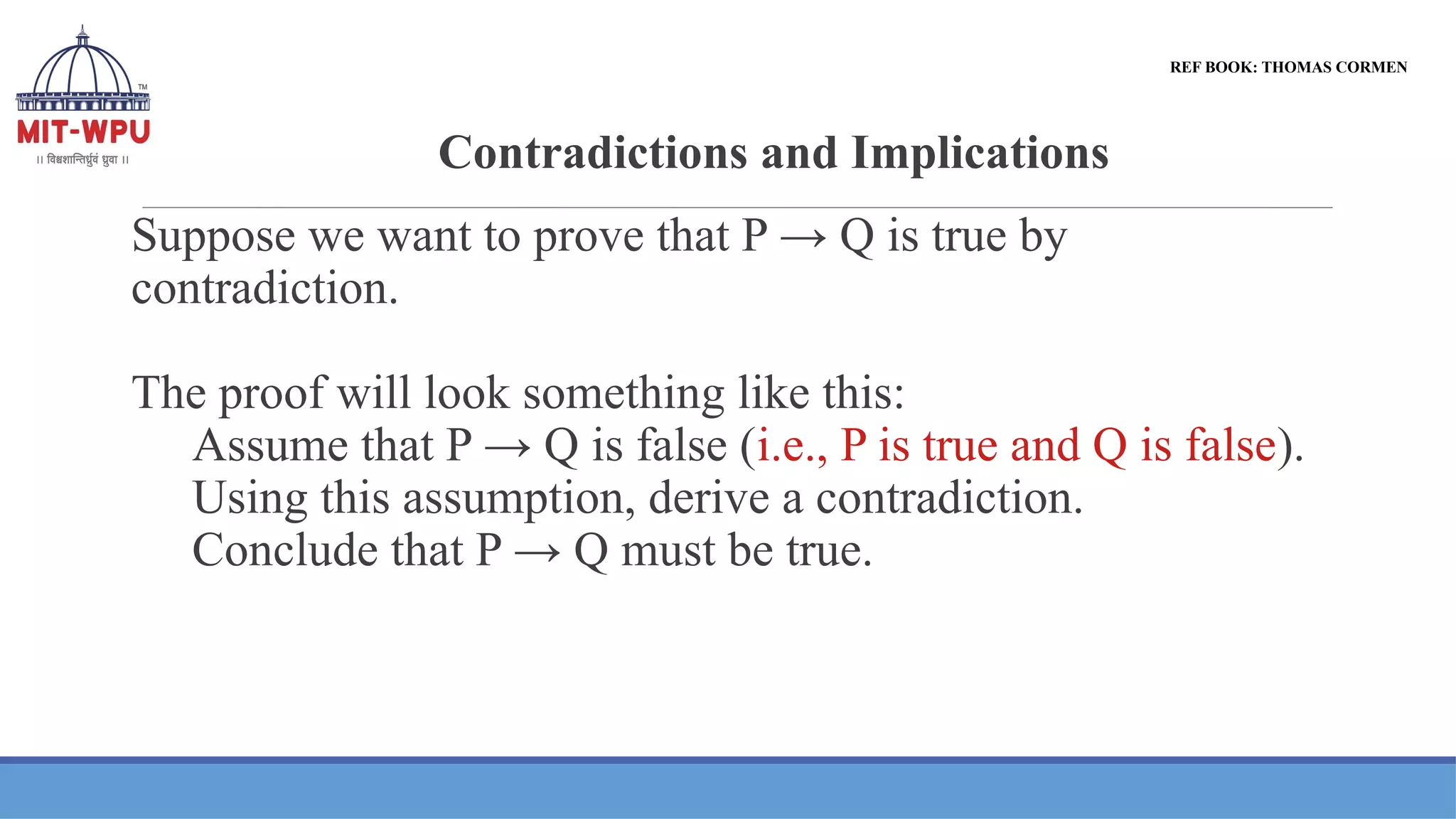 Contradictions and Implications
REF BOOK: THOMAS CORMEN
Suppose we want to prove that P → Q is true by
contradiction.
The proof will look something like this:
Assume that P → Q is false (i.e., P is true and Q is false).
Using this assumption, derive a contradiction.
Conclude that P → Q must be true.
 