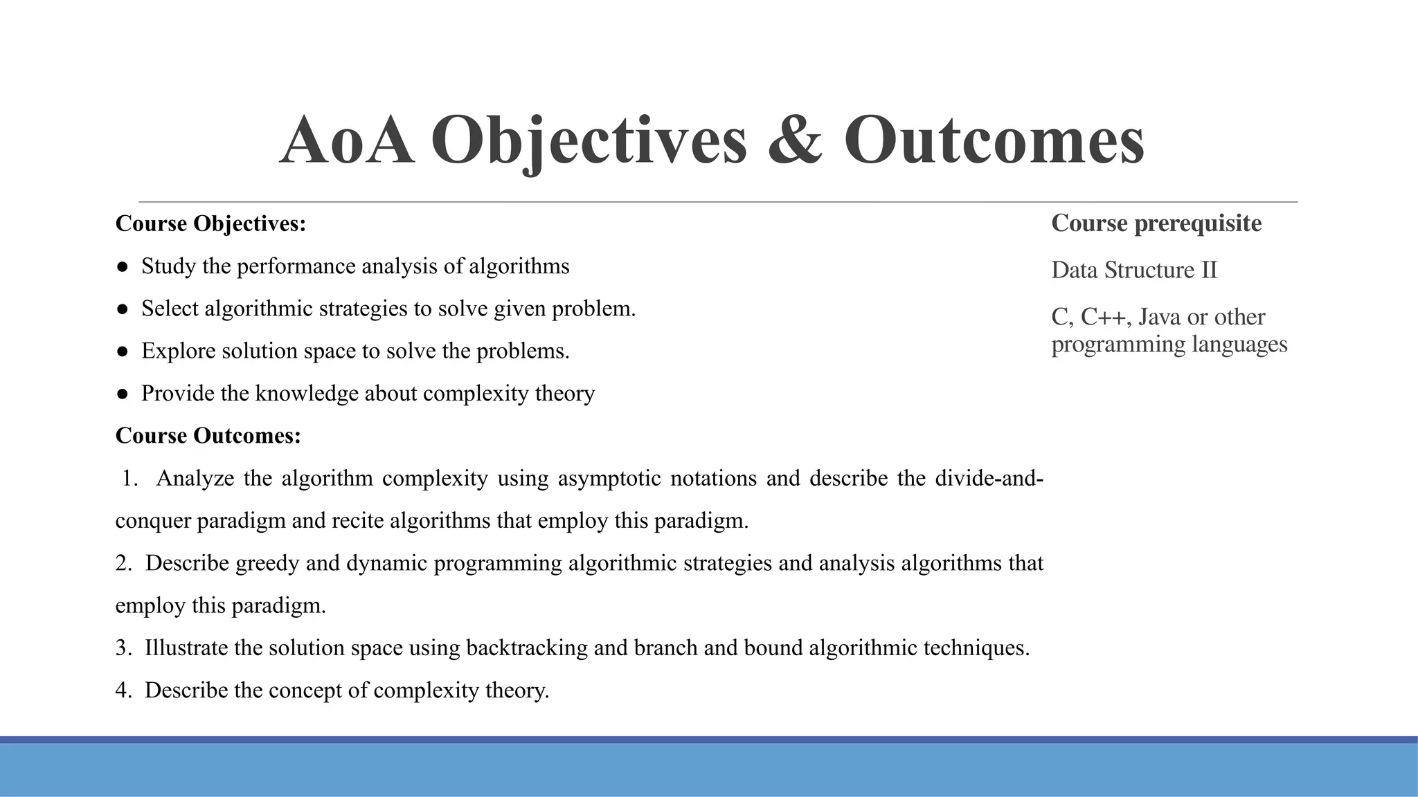 AoA Objectives & Outcomes
Course prerequisite
Data Structure II
C, C++, Java or other
programming languages
Course Objectives:
● Study the performance analysis of algorithms
● Select algorithmic strategies to solve given problem.
● Explore solution space to solve the problems.
● Provide the knowledge about complexity theory
Course Outcomes:
1. Analyze the algorithm complexity using asymptotic notations and describe the divide-and-
conquer paradigm and recite algorithms that employ this paradigm.
2. Describe greedy and dynamic programming algorithmic strategies and analysis algorithms that
employ this paradigm.
3. Illustrate the solution space using backtracking and branch and bound algorithmic techniques.
4. Describe the concept of complexity theory.
 